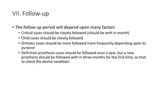 VII. Follow-up
• The follow-up period will depend upon many factors
• Critical cases should be closely followed (should be with in month)
• Child cases should be closely followed
• Orthotic cases should be more followed more frequently depending upon its
purpose
• Definitive prosthesis cases should be followed once a year, but a new
prosthesis should be followed with in three months for the first time, so that
to check the device condition.
 