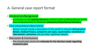A. General case report format
• Introduction/Background
• A summary on the existing literature related to the condition/disease of the
case being presented to showcase uniqueness/importance/relevance
• Case presentation/description
• Section should include a description of the patient’s relevant demographic
details, medical history, symptoms and signs, examination, treatment or
intervention, outcomes and any other significant details.
• Discussion & Conclusions
• This should state clearly the rationale for the decision made regarding
treatment plan
 