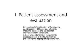 I. Patient assessment and
evaluation
International Classification of functioning
and Disability (ICF) provides a holistic
model to assesses and set goal for
individual health conditions.
A clear understanding of the patient’s
disease process is the foundation for
generating the appropriate prescription.
 