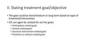II. Stating treatment goal/objective
• The goal could be short/medium or long term based on type of
treatment/intervention
• ICF can again be utilized for set the goals:
• Participation related goals
• Activity related goals
• Structure and function related goals
• Prosthesis or orthosis related goals
 