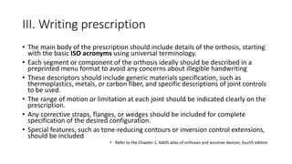 III. Writing prescription
• The main body of the prescription should include details of the orthosis, starting
with the basic ISO acronyms using universal terminology.
• Each segment or component of the orthosis ideally should be described in a
preprinted menu format to avoid any concerns about illegible handwriting
• These descriptors should include generic materials specification, such as
thermoplastics, metals, or carbon fiber, and specific descriptions of joint controls
to be used.
• The range of motion or limitation at each joint should be indicated clearly on the
prescription.
• Any corrective straps, flanges, or wedges should be included for complete
specification of the desired configuration.
• Special features, such as tone-reducing contours or inversion control extensions,
should be included
• Refer to the Chapter 1; AAOS atlas of orthoses and assistive devices, fourth edition
 