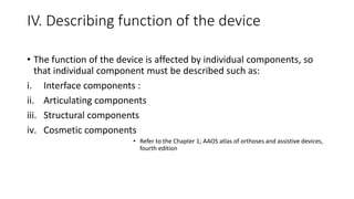 IV. Describing function of the device
• The function of the device is affected by individual components, so
that individual component must be described such as:
i. Interface components :
ii. Articulating components
iii. Structural components
iv. Cosmetic components
• Refer to the Chapter 1; AAOS atlas of orthoses and assistive devices,
fourth edition
 