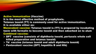 Active Immunization (Vaccine)
It is the most effective method of prophylaxis.
Tetanus toxoid (TT) is commonly used for active immunization.
It is available either as:
Monovalent vaccine: Tetanus toxoid is (TT) is prepared by incubating
toxin with formalin to become toxoid and then adsorbed on to alum
Combined vaccine:
 DPT vaccine (consists of diphtheria toxoid, pertussis whole cell
killed preparation and tetanus toxoid)
 Td vaccine (tetanus toxoid and adult diphtheria toxoid)
 Pentavalent vaccine (DPT, hepatitis B and Hib)
 