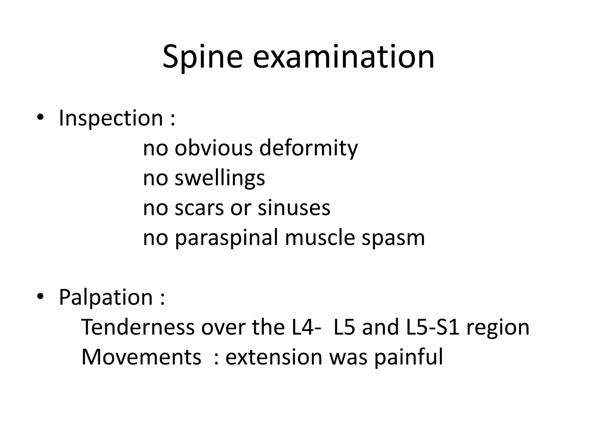Spine examination
• Inspection :
no obvious deformity
no swellings
no scars or sinuses
no paraspinal muscle spasm
• Palpation :
Tenderness over the L4- L5 and L5-S1 region
Movements : extension was painful
 