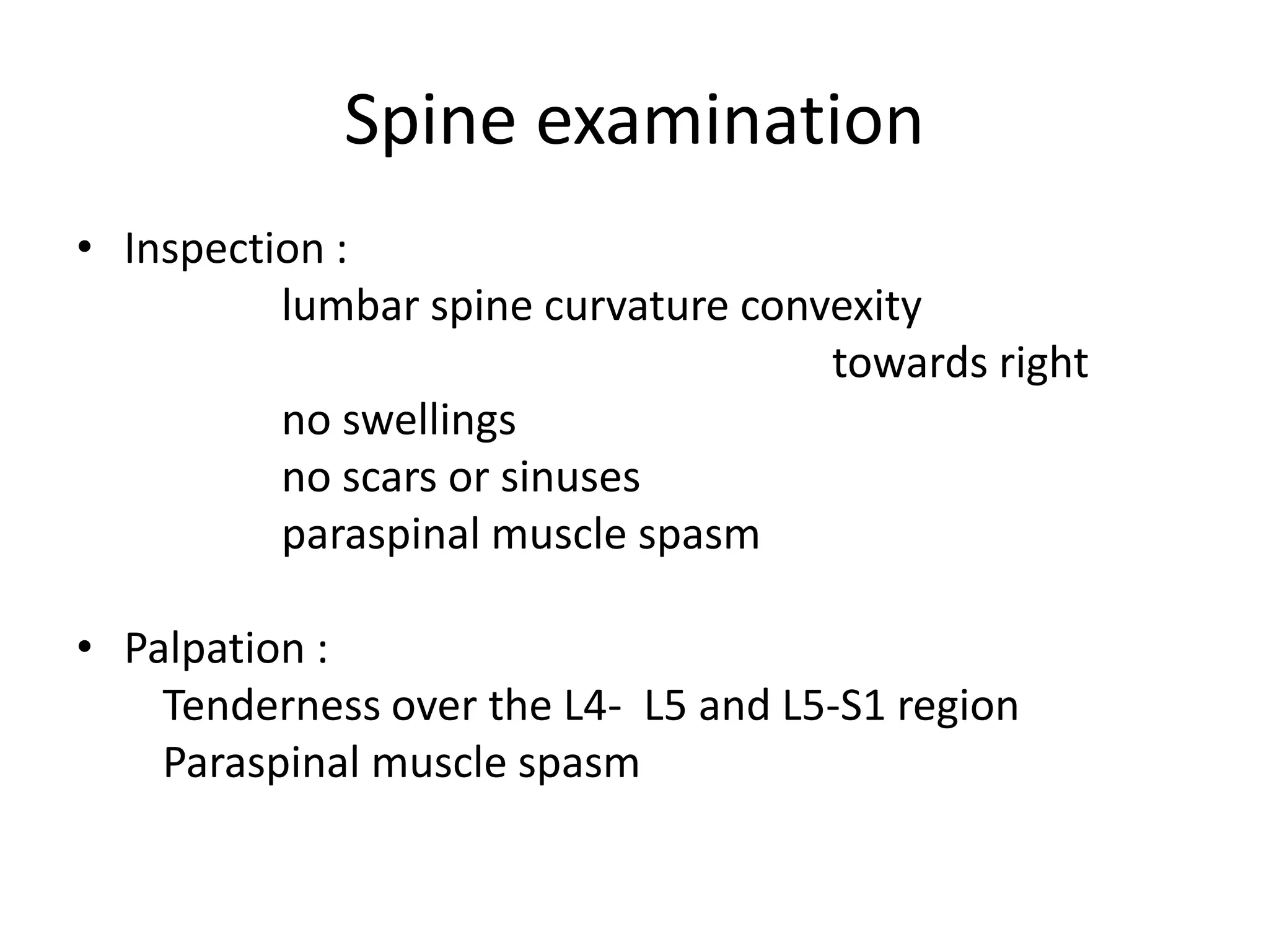 Spine examination
• Inspection :
lumbar spine curvature convexity
towards right
no swellings
no scars or sinuses
paraspinal muscle spasm
• Palpation :
Tenderness over the L4- L5 and L5-S1 region
Paraspinal muscle spasm
 