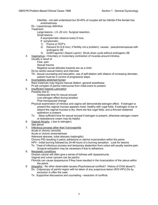 OB/GYN Problem-Based Clinical Cases 1998 Section 1: General Gynecology
Infertility - not well understood but 30-40% of couples will be infertile if the female has
endometriosis.
Dx - Laparoscopy definitive.
Treatment:
Large lesions - ( 6 -20 cm) Surgical resection.
Small lesions:
If asymptomatic observe every 6 mos.
If symptomatic:
1) Pryora or OCP’s
2) Danazol for 6-9 mos ( if fertility not a problem) causes pseudomenopause with
androgenic SE
3) GnRH agonist ( Depot Lupron) Shuts down cycle without androgenic SE
3. Vaginismus - Voluntary or involuntary contraction of muscles around introitus.
Usually a result of
Fear, pain
Sexual trauma
Negative social attitudes towards sex as a child.
Dx by careful sexual history and interview
TX - sexual counseling and education, use of self-dilation with dilators of increasing diameter,
patient must be in control of progressive steps.
4. Incompletely stretched hymen
Rare instances may require manual dilation, general anesthesia
Pt will complain of painful intercourse from initial event to present
5. Insufficient Vaginal Lubrication
Possibly due to :
Inadequate time for sexual arousal
Low estrogen effect during lactation
Post menopausal change
Physical examination of introitus and vagina will demonstrate estrogen effect. If estrogen is
present the vaginal mucosa appears moist, healthy with rugal folds; If estrogen is low or
absent the vaginal mucosa is dry, there are few rugal folds, and a thinned reddened
epithelium is present.
Tx: Allow sufficient time for sexual arousal if estrogen is present, otherwise estrogen cream
or testosterone cream may be helpful.
6. Vaginal Atrophy ( due to estrogen)
See above
7. Infectious process other than Vulvovaginitis
Acute or chronic cervicitis
Acute or chronic endometriosis
Adenexal abscess, tubal abscess (salpingitis)
Chronic PID resulting in pelvic adhesions or uterine incarceration within the pelvis
HPV - Initial burning followed by 24-48 hours of a burning sensation. Look for lesions
Tx: Treat of infectious process and temporary abstention from coitus will usually resolve pain.
Surgical extirpation may be necessary if due to adhesions.
8. Neoplastic conditions
Ovarian cancer will often give a sense of fullness with dysparenunia
Vaginal and vulvar cancers can be painful.
Fibroids can cause dyspareunia if they have resulted in the incarceration of the uterus within
the pelvis.
9. Idiopathic - No other observable causes (Psychosexual conflicts? History of Child abuse?)
Dx: Colposcopy of painful region with bx taken of any suspicious lesion (R/O HPV) Dx by
exclusion is often the case
Tx: Supportive discussions and counseling - resolution of conflicts
7
 