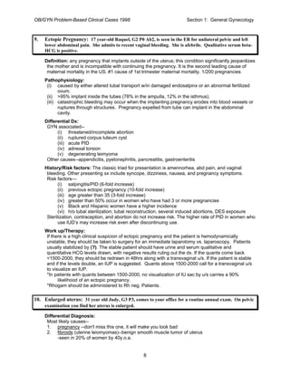 OB/GYN Problem-Based Clinical Cases 1998 Section 1: General Gynecology
9. Ectopic Pregnancy: 17 year-old Raquel, G2 P0 Ab2, is seen in the ER for unilateral pelvic and left
lower abdominal pain. She admits to recent vaginal bleeding. She is afebrile. Qualitative serum beta-
HCG is positive.
Definition: any pregnancy that implants outside of the uterus; this condition significantly jeopardizes
the mother and is incompatible with continuing the pregnancy. It is the second leading cause of
maternal mortality in the US. #1 cause of 1st trimester maternal mortality. 1/200 pregnancies
Pathophysiology:
(i) caused by either altered tubal transport w/in damaged endosalpinx or an abnormal fertilized
ovum.
(ii) >95% implant inside the tubes (78% in the ampulla, 12% in the isthmus).
(iii) catastrophic bleeding may occur when the implanting pregnancy erodes into blood vessels or
ruptures through structures. Pregnancy expelled from tube can implant in the abdominal
cavity.
Differential Dx:
GYN associated--
(i) threatened/incomplete abortion
(ii) ruptured corpus luteum cyst
(iii) acute PID
(iv) adnexal torsion
(v) degenerating leimyoma
Other causes--appendicitis, pyelonephritis, pancreatitis, gastroenteritis
History/Risk factors: The classic triad for presentation is amennorhea, abd pain, and vaginal
bleeding. Other presenting sx include syncope, dizziness, nausea, and pregnancy symptoms.
Risk factors—
(i) salpingitis/PID (6-fold increase)
(ii) previous ectopic pregnancy (10-fold increase)
(iii) age greater than 35 (3-fold increase)
(iv) greater than 50% occur in women who have had 3 or more pregnancies
(v) Black and Hispanic women have a higher incidence
(vi) h/o tubal sterilization; tubal reconstruction, several induced abortions, DES exposure
Sterilization, contraception, and abortion do not increase risk. The higher rate of PID in women who
use IUD’s may increase risk even after discontinuing use.
Work up/Therapy:
If there is a high clinical suspicion of ectopic pregnancy and the patient is hemodynamically
unstable, they should be taken to surgery for an immediate laparotomy vs. laparoscopy. Patients
usually stabilized by (?). The stable patient should have urine and serum qualitative and
quantitative HCG levels drawn, with negative results ruling out the dx. If the quants come back
<1500-2000, they should be redrawn in 48hrs along with a transvaginal u/s. If the patient is stable
and if the levels double, an IUP is suggested. Quants above 1500-2000 call for a transvaginal u/s
to visualize an IUP.
*In patients with quants between 1500-2000, no visualization of IU sac by u/s carries a 90%
likelihood of an ectopic pregnancy.
*Rhogam should be administered to Rh neg. Patients.
10. Enlarged uterus: 31 year old Judy, G3 P3, comes to your office for a routine annual exam. On pelvic
examination you find her uterus is enlarged.
Differential Diagnosis:
Most likely causes--
1. pregnancy --don't miss this one, it will make you look bad
2. fibroids (uterine leiomyomas)--benign smooth muscle tumor of uterus
-seen in 20% of women by 40y.o.a.
8
 