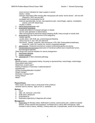 OB/GYN Problem-Based Clinical Cases 1998 Section 1: General Gynecology
-most common indication for major surgery in women
-blacks > whites
-estrogen dependent (often shrinks after menopause) will calcify “womb stones” ; will row with
pregnancy, OCP use and HRT
-increased risk of endometrial CA 4X
-most are asymptomatic, but pts. may experience pain, menorrhagia, urgency, constipation,
anemia, and CHF (blood loss)
-usually in midline
3. uterine leiomyosarcoma--rare
4. endometrial hyperplasia
-usually secondary to increased estrogen or obesity
-can be cystic glandular or adenomatous
-often accompanied by abnormal uterine bleeding (AUB), heavy enough to include clots
5. endometrial CA--the most common GYN malignancy
-median age=60
-usually assoc. with AUB, esp. postmenopausal bleeding
-uterus may be nl. size; 75% are adenoCA
-risk factors: obesity, nulliparity, late menopause, HTN, DM, Cholecystitis/cholelithiasis,
breast CA, colon CA, ovarian CA, chronic unopposed estrogen
6. adenomyosis-- thickened myometrium contains endometrial glands and stroma
7. hematocolpos/hematometria-obstruction of menstrual outflow due to imperforate hymen,
cervical/vaginal stenosis
Other things that could be mistaken for uterine enlargement--
8. tuboovarian abscess
9. ovarian neoplasm
10. colorectal CA or other colorectal pathology
History:
Menstrual history, contraceptive history, focusing on dysmenorrhea, menorrhagia, metrorrhagia.
Does patient pass clots?
Abdominal or pelvic pain?
Feeling of fullness or heaviness in abdomen/pelvis?
Dyspareunia?
Urinary troubles/defecation troubles?
Weight change?
Decrease in energy level?
Family history?
Meds?
Physical Exam:
Pelvic exam--20 week mass is at the level of the umbilicus
General--look for anemia, signs of CA i.e. cachexia
Workup:
1. H & P
2. CBC, UA, hemocult, urine hCG
3. KUB/ pelvic ultrasound
4. Endometrial bx.
5. Exploratory laparotomy if diagnosis still unclear
Management:
1. Observation for fibroids unless: AUB leads to anemia, severe pelvic pain, unable to evaluate
adnexa, urinary tract/GI tract symptoms, increased size in uterus after menopause, rapid
increase in size of uterus, infertility. (Twenty week size, if symptomatic, would not be observed)
9
 