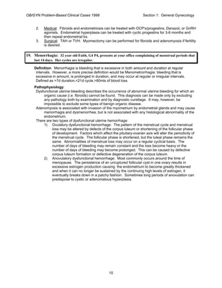 OB/GYN Problem-Based Clinical Cases 1998 Section 1: General Gynecology
2. Medical: Fibroids and endometriosis can be treated with OCP's/progestins, Danazol, or GnRH
agonists. Endometrial hyperplasia can be treated with cyclic progestins for 3-6 months and
then repeat endometrial bx.
3. Surgical: TAH or TVH. Myomectomy can be performed for fibroids and adenomyosis if fertility
is desired.
19. Menorrhagia: 32 year old Faith, G4 P4, presents at your office complaining of menstrual periods that
last 14 days. Her cycles are irregular.
Definition: Menorrhagia is bleeding that is excessive in both amount and duration at regular
intervals. However, a more precise definition would be Menometrorrhagia: bleeding that is
excessive in amount, is prolonged in duration, and may occur at regular or irregular intervals.
Defined as >7d duration,<21d cycle,>80mls of blood loss
Pathophysiology:
Dysfunctional uterine bleeding describes the occurrence of abnormal uterine bleeding for which an
organic cause (i.e. fibroids) cannot be found. This diagnosis can be made only by excluding
any pathology both by examination and by diagnostic curettage. It may, however, be
impossible to exclude some types of benign organic disease.
Adenomyosis is associated with invasion of the myometrium by endometrial glands and may cause
menorrhagia and dysmenorrhea, but is not associated with any histological abnormality of the
endometrium.
There are two types of dysfunctional uterine hemorrhage:
1) Ovulatory dysfunctional hemorrhage: The pattern of the menstrual cycle and menstrual
loss may be altered by defects of the corpus luteum or shortening of the follicular phase
of development. Factors which affect the pituitary-ovarian axis will alter the periodicity of
the menstrual cycle. The follicular phase is shortened, but the luteal phase remains the
same. Abnormalities of menstrual loss may occur on a regular cyclical basis. The
number of days of bleeding may remain constant and the loss become heavy or the
number of days of bleeding may become prolonged. This can be caused by defective
corpus luteum formation or defective degeneration of the corpus luteum.
2) Anovulatory dysfunctional hemorrhage: Most commonly occurs around the time of
menopause. The persistence of an unruptured follicular cyst in one ovary results in
excessive estrogen production causing the endometrium to become greatly thickened
and when it can no longer be sustained by the continuing high levels of estrogen, it
eventually breaks down in a patchy fashion. Sometimes long periods of anovulation can
predispose to cystic or adenomatous hyperplasia.
10
 
