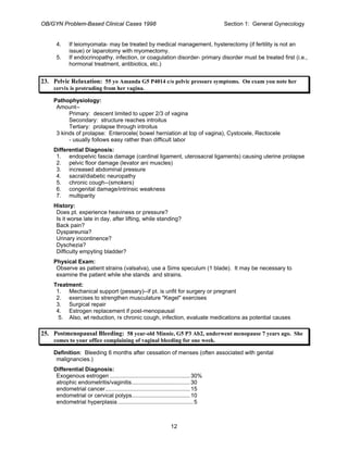 OB/GYN Problem-Based Clinical Cases 1998 Section 1: General Gynecology
4. If leiomyomata- may be treated by medical management, hysterectomy (if fertility is not an
issue) or laparotomy with myomectomy.
5. If endocrinopathy, infection, or coagulation disorder- primary disorder must be treated first (i.e.,
hormonal treatment, antibiotics, etc.)
23. Pelvic Relaxation: 55 yo Amanda G5 P4014 c/o pelvic pressure symptoms. On exam you note her
cervix is protruding from her vagina.
Pathophysiology:
Amount--
Primary: descent limited to upper 2/3 of vagina
Secondary: structure reaches introitus
Tertiary: prolapse through introitus
3 kinds of prolapse: Enterocele( bowel herniation at top of vagina), Cystocele, Rectocele
- usually follows easy rather than difficult labor
Differential Diagnosis:
1. endopelvic fascia damage (cardinal ligament, uterosacral ligaments) causing uterine prolapse
2. pelvic floor damage (levator ani muscles)
3. increased abdominal pressure
4. sacral/diabetic neuropathy
5. chronic cough--(smokers)
6. congenital damage/intrinsic weakness
7. multiparity
History:
Does pt. experience heaviness or pressure?
Is it worse late in day, after lifting, while standing?
Back pain?
Dyspareunia?
Urinary incontinence?
Dyschezia?
Difficulty empyting bladder?
Physical Exam:
Observe as patient strains (valsalva), use a Sims speculum (1 blade). It may be necessary to
examine the patient while she stands and strains.
Treatment:
1. Mechanical support (pessary)--if pt. is unfit for surgery or pregnant
2. exercises to strengthen musculature "Kegel" exercises
3. Surgical repair
4. Estrogen replacement if post-menopausal
5. Also, wt reduction, rx chronic cough, infection, evaluate medications as potential causes
25. Postmenopausal Bleeding: 58 year-old Minnie, G5 P3 Ab2, underwent menopause 7 years ago. She
comes to your office complaining of vaginal bleeding for one week.
Definition: Bleeding 6 months after cessation of menses (often associated with genital
malignancies.)
Differential Diagnosis:
Exogenous estrogen ...................................................30%
atrophic endometritis/vaginitis.....................................30
endometrial cancer......................................................15
endometrial or cervical polyps.....................................10
endometrial hyperplasia................................................5
12
 
