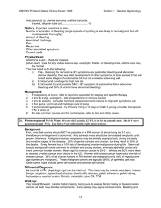 OB/GYN Problem-Based Clinical Cases 1998 Section 1: General Gynecology
misc.(cervical ca, uterine sarcoma, urethral caruncle,
trauma, fallopian tube ca)....................................10
History: Important questions to ask--
Number of episodes of bleeding (single episode of spotting is less likely to be malignant, but still
must evaluate thoroughly)
Amount of bleeding
Associated discharge
Pain
Recent sex
Other associated symptoms
Current meds
Physical Exam:
abdominal exam - check for masses
pelvic exam - look for any visible lesions esp. exophytic, friable, or bleeding ones, uterine size may
be normal
You now need to do the following:
i) Pap - checking for cervical ca (#1 symptoms are postcoital bleeding and abnormal
uterine bleeding, then see later development of other symptoms of local spread.) Pap will
detect some stages of endometrial CA but not a reliable screening test.
ii) Endocervical curettage for high risk pts
iii) Endometrial Bx and possibly D&C - (#1 symptom of endometrial CA is Abnormal
bleeding and 90% of victims have abnormal bleeding)
Management:
1. If malignancy is found, refer to Gyn/Onc specialist for staging and specific therapy
2. if 2nd to exog.. estrogens - add progesterone or remove source
3. if 2nd to atrophy - consider hormone replacement and creams to help with symptoms, etc
4. if find polys - removal and histologic eval of polys
5. if endometrial hyperplasia - try Provera 10mg x 10 days or D&C if young; consider therapeutic
TAH if older pt.
6. for less common causes and for ca therapies, refer to text and other cases.
26. Postmenopausal Pelvic Mass: 60 year-old Lucinda, G3 P3, is in for an annual exam. She is 9 years
postmenopausal (PM). You find a 5 cm solid mobile right adnexal mass.
Background:
First, note that ovaries should NOT be palpable in a PM woman (it should only be 2-3 cm),
therefore any enlargement is abnormal. Any adnexal mass should be considered neoplastic until
proven otherwise. Malignant ovarian neoplasms may be entirely asymptomatic during the early
and curable stages of the disease. 25% of genital cancers are ovarian, but they result in 50% of
the deaths. Every female has a 1/70 risk of developing ovarian malignancy during life. Germ-cell
tumors are typically more common in children and young women, whereas epithelial tumors are
more common in older women. Mean age for ovarian cancer is 55-61. Whites are 50% more likely
to develop ovarian cancer than blacks in the US. Women with breast cancer have twice the risk of
ovarian cancer. 25% of all ovarian tumors in PM women are malignant (only 10% in reproductive
age women are malignant). These malignant tumors are typically (90%) of epithelial cell type.
Other tumor types include germ cell tumors and stromal cell tumors.
Differential Diagnosis:
As Lucinda is PM, physiologic cyst can be ruled out. The mass may be ovarian neoplasm, ovarian
benign neoplasm, appendiceal abscess, diverticulitis abscess, pelvic adhesions, pelvic kidney,
hydrosalpinx, ovarian torsion, fibroids, metastatic colon CA, TOA
Work-Up:
Very straightforward. Careful history taking, being sure to assess family history of breast/ovarian
cancer, as both have familial components. Early satiety may signal omental mets. Bloating and
13
 