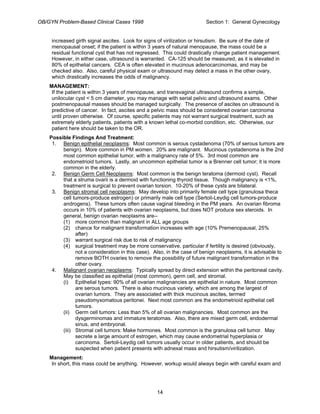 OB/GYN Problem-Based Clinical Cases 1998 Section 1: General Gynecology
increased girth signal ascites. Look for signs of virilization or hirsutism. Be sure of the date of
menopausal onset; if the patient is within 3 years of natural menopause, the mass could be a
residual functional cyst that has not regressed. This could drastically change patient management.
However, in either case, ultrasound is warranted. CA-125 should be measured, as it is elevated in
80% of epithelial cancers. CEA is often elevated in mucinous adenocarcinomas, and may be
checked also. Also, careful physical exam or ultrasound may detect a mass in the other ovary,
which drastically increases the odds of malignancy.
MANAGEMENT:
If the patient is within 3 years of menopause, and transvaginal ultrasound confirms a simple,
unilocular cyst < 5 cm diameter, you may manage with serial pelvic and ultrasound exams. Other
postmenopausal masses should be managed surgically. The presence of ascites on ultrasound is
predictive of cancer. In fact, ascites and a pelvic mass should be considered ovarian carcinoma
until proven otherwise. Of course, specific patients may not warrant surgical treatment, such as
extremely elderly patients, patients with a known lethal co-morbid condition, etc. Otherwise, our
patient here should be taken to the OR.
Possible Findings And Treatment:
1. Benign epithelial neoplasms: Most common is serous cystadenoma (70% of serous tumors are
benign). More common in PM women. 20% are malignant. Mucinous cystadenoma is the 2nd
most common epithelial tumor, with a malignancy rate of 5%. 3rd most common are
endometrioid tumors. Lastly, an uncommon epithelial tumor is a Brenner cell tumor; it is more
common in the elderly.
2. Benign Germ Cell Neoplasms: Most common is the benign teratoma (dermoid cyst). Recall
that a struma ovarii is a dermoid with functioning thyroid tissue. Though malignancy is <1%,
treatment is surgical to prevent ovarian torsion. 10-20% of these cysts are bilateral.
3. Benign stromal cell neoplasms: May develop into primarily female cell type (granulosa theca
cell tumors-produce estrogen) or primarily male cell type (Sertoli-Leydig cell tumors-produce
androgens). These tumors often cause vaginal bleeding in the PM years. An ovarian fibroma
occurs in 10% of patients with ovarian neoplasms, but does NOT produce sex steroids. In
general, benign ovarian neoplasms are--
(1) more common than malignant in ALL age groups
(2) chance for malignant transformation increases with age (10% Premenopausal, 25%
after)
(3) warrant surgical risk due to risk of malignancy
(4) surgical treatment may be more conservative, particular if fertility is desired (obviously,
not a consideration in this case). Also, in the case of benign neoplasms, it is advisable to
remove BOTH ovaries to remove the possibility of future malignant transformation in the
other ovary.
4. Malignant ovarian neoplasms: Typically spread by direct extension within the peritoneal cavity.
May be classified as epithelial (most common), germ cell, and stromal.
(i) Epithelial types: 90% of all ovarian malignancies are epithelial in nature. Most common
are serous tumors. There is also mucinous variety, which are among the largest of
ovarian tumors. They are associated with thick mucinous ascites, termed
pseudomyxomatous peritonei. Next most common are the endometrioid epithelial cell
tumors.
(ii) Germ cell tumors: Less than 5% of all ovarian malignancies. Most common are the
dysgerminomas and immature teratomas. Also, there are mixed germ cell, endodermal
sinus, and embryonal.
(iii) Stromal cell tumors: Make hormones. Most common is the granulosa cell tumor. May
secrete a large amount of estrogen, which may cause endometrial hyperplasia or
carcinoma. Sertoli-Leydig cell tumors usually occur in older patients, and should be
suspected when patient presents with adnexal mass and hirsutism/virilization.
Management:
In short, this mass could be anything. However, workup would always begin with careful exam and
14
 
