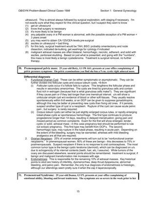 OB/GYN Problem-Based Clinical Cases 1998 Section 1: General Gynecology
ultrasound. This is almost always followed by surgical exploration, with staging if necessary. I'm
not exactly sure what they expect for this clinical question, but I suspect they want to know
(1) get an ultrasound
(2) know that surgery is necessary
(3) it's more likely to be benign
(4) any palpable ovary in a PM woman is abnormal, with the possible exception of a PM woman <
3 years onset
(5) you may want to obtain CA-125/CEA levels pre-surgical
(6) ascites on ultrasound = bad thing
(7) for this lady, surgical treatment would be TAH, BSO; probably omentectomy and node
dissection, indicated de-bulking, get washings for cytology if indicated
(8) malignant adnexal masses are often bilateral, hemorrhagic, necrotic, adherent, and solid with
ascites, peritoneal studding. Based on just what is presented, and going with the "numbers",
this mass is most likely a benign cystadenoma. Treatment is surgical removal, no further
therapy.
30. Premenopausal pelvic mass: 25 year-old Betty, G1 P0 Ab1, presents at your office complaining of
pelvic pressure symptoms. On pelvic examinations you find she has a 5 cm. cystic right adnexal mass.
Differential diagnosis:
1. Functional Ovarian Cyst: These can be either symptomatic or asymptomatic. They can be
further divided into follicular cysts and corpus luteum cysts. <6-8cm
(i) Follicular cysts occur if a follicle fails to rupture. This lengthens the follicular phase and
results in secondary amenorrhea. The cysts are lined by granulosa cells and contain
fluid rich in estrogen (because that is what granulosa cells make?). They are significant
if they cause pain or if they last longer than one menstrual interval. u/s will show a
unilocular simple cyst w/o evidence of blood or other soft tissues. They usually resolve
spontaneously within 6-8 weeks, or an OCP can be given to suppress gonadotropins,
although this may be better at preventing new cysts than fixing old ones. If it persists,
suspect another type of cyst or a neoplasm. Rupture of the cyst can cause acute pelvic
pain , but surgery is rarely required.
(ii) Corpus luteum cysts can either be just slightly enlarged corpus lutea, or rapidly enlarging
luteal-phase cysts w/ spontaneous hemorrhage. The first type continues to produce
progesterone longer than 14 days, resulting in delayed menstruation, giving pain and
missed period as common complaints. Exam for the first will show enlarged, tender,
cystic or solid, adnexal mass - in this case pregnancy test should be performed to rule
out ectopic pregnancy. This first type may benefit from OCP’s. The second,
hemorrhagic type, may rupture in the luteal phase, resulting in acute pain. Depending on
the extent of the bleeding, surgery may be warranted, whereas with mild bleeding
analgesics are all that are required.
2. Ovarian Neoplasm: 25% of ovarian enlargements will turn out to be “nonfunctional ovarian
neoplasms.” In premenopausal women, 90% of these are benign - this decreases to 75% in
postmenopausals. Suspect neoplasm if there is no response to oral contraceptives. The most
common tumor type is the benign cystic teratoma (dermoid), which can be diagnosed on u/s
due to echogenicity of its internal contents (teeth, hair, etc, I assume). While tumors of the
ovary are discussed elsewhere, several points should be remembered: treatment is surgical, if
benign and malignant transformation risk increases with age.
3. Endometriosis: This is responsible for the remaining 10% of adnexal masses. Key historical
points to elicit are history of infertility, dysmenorrhea, deep thrust dyspareunia, abnormal
bleeding, and pelvic pain. Remember, the only true diagnosis of endometriosis is histologic,
although our attendings seem pretty sure it when the zap it laparoscopically.
31. Premenstrual Syndrome: 29 year-old Donna, G3 P3, presents at your office complaining of
emotional ability, bloating and breast tenderness. The symptoms are so severe in the week prior to her
15
 