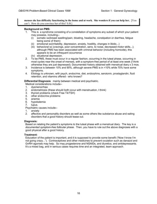 OB/GYN Problem-Based Clinical Cases 1998 Section 1: General Gynecology
menses she has difficulty functioning in the home and at work. She wonders if you can help her. [You
can’t. How do you convince her of this? S.B.]
Background on PMS:
1. This is a syndrome consisting of a constellation of symptoms any subset of which your patient
may possess, including--
(i) somatic sx(breast swelling/pain, bloating, headache, constipation or diarrhea, fatigue
being some of them)
(ii) emotional sx(irritability, depression, anxiety, hostility, changes in libido...)
(iii) behavioral sx (cravings, poor concentration, sens. to noise, decreased motor skills...);
although PMS has been associated with criminal behavior (including homicide), this
appears to be an infrequent occurrence
(iv) situational depression.
2. To be PMS, these must occur in a regular fashion, occurring in the luteal phase, occurring in
most cycles near the onset of menses, with a symptom-free period of at least one week (I think
otherwise they are just depressed). Documented history obtained with menstrual diary x 3 mos.
3. Incidence is between 10% and 90%, although severe PMS is in <10% while 70% have some
symptoms.
4. Etiology is unknown, with psych, endocrine, diet, endorphins, serotonin, prostaglandin, fluid
retention, and vitamins offered - who knows?
Differential Diagnosis: mainly between medical and psychiatric.
Medical considerations include--
1. dysmenorrhea
2. endometriosis (these should both occur with menstruation, I think)
3. thyroid problems (check Free T4/TSH)
4. other endocrine problems
5. anemia
6. hypokalemia
7. lupus.
Psychiatric causes include--
1. anxiety
2. affective and personality disorders as well as some others like substance abuse and eating
disorders that a good history should tease out.
Diagnosis:
Based on relating the patient’s symptoms to the luteal phase with a menstrual diary. The key is a
documented symptom-free follicular phase. Then, you have to rule out the above diagnoses with a
good physical after a good history.
Treatment:
Education of the patient is important, and it is supposed to provide some benefit (“Now I know I’m
not going crazy...”). Contraceptives and other medicines to prevent ovulation such as danazol and
GnRH agonists may help. So may progesterone and NSAIDs, and diuretics, and antidepressants.
It’s a mixed bag, and in serious cases requires time and an integrated, team approach.
16
 