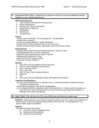 OB/GYN Problem-Based Clinical Cases 1998 Section 1: General Gynecology
33. Prepubertal Pelvic Mass: Prepubertal 8 yo Tamara is referred to you by her pediatrician with the
findings of a 4 cm. solid left adnexal mass.
Differential Diagnosis:
1. cystic teratoma (dermoid) #1in all age groups
2. serous cystadenoma
3. follicular cyst - often in neonate #2
4. dysgerminima (malignant)
5. GI neoplasm
6. Wilms tumor
7. neuroblastoma
History:
~Is there pain or cramping? If so, go through the 7 characteristics.
~Is there pelvic pressure?
~Is there any vaginal bleeding? vaginal discharge?
~Are there GI or urinary symptoms? eg. h/o UC, Crohn’s dz
~Is there a history of pelvic kidney, ureterocele, carcinoma with poss. mets?
Physical Exam:
~thorough pelvic exam for cervical motion tenderness, location of mass
~rectovaginal exam for cul-de-sac involvement
~assess for LAN (supraclavicular, axillary, inguinal)
~breast exam for presence of mass
~abdominal exam for masses, ascites
~lung exam for signs of effusion
Workup:
1. HCG, AFP, LDH are markers for germ cell tumor
2. CA-125 - 80% of epithelial ovarian cancer
3. CEA - colorectal cancer
4. LFTs - liver mets
5. CXR, CT scan (look for pleural effusion)
6. Pelvic US
7. IVP
8. Abd x-ray to look for calcifications assoc with benign cystic teratoma
Treatment Considerations:
~the only normal adnexal mass is a follicular cyst in a neonate secondary to maternal hormone
stimulation of fetal ovaries
~most masses are benign, most should not diasappear
~aim to preserve fertility by cystectomy rather than oophrectomy - if ovary must be removed as in
germ cell tumor, leave contralat ovary and uterus (and use chemo rather than radiation, if
indicated, as in lymph node spread)
38. Rape Victim: E.R. calls you to see 21 yo Ann, G0 P0, who states that was recently raped
Definition: Sexual assault is oral, manual, or genital contact vs one’s will. Rape is the coital form of
sexual assault. Rape is the fastest growing violent crime in the US. It is estimated that 1 in 6
women will be raped in her lifetime.
General:
The health care team has 3 tasks:
(i) care for the victim’s emotional needs
(ii) evaluate and treat medically
(iii) collect forensic specimens
17
 