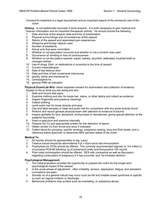 OB/GYN Problem-Based Clinical Cases 1998 Section 1: General Gynecology
Consent for treatment is a legal requirement and an important aspect of the emotional care of the
victim.
History: is not additionally traumatic if done properly. It is both necessary to gain medical and
forensic information and an important therapeutic activity. Hx should include the following:
1. Date and time of the assault; date and time of presentation
2. Physical surroundings and circumstances of the assault
3. Nature of the assault and associated pain experiences
4. Weapons and foreign objects used
5. Number of assailants
6. Actual acts that were committed
7. Whether or not ejaculation occurred and whether or not a condom was used
8. Occurrence of vomiting or loss of consciousness
9. Whether or not the patient washed, wiped, bathed, douched, defecated, brushed teeth or
changed clothes
10. Use of drugs, Etoh, or medications in proximity to the time of assault
11. Current meds/allergies
12. Date of last tetanus shot
13. Date and time of last consensual intercourse
14. gravity, parity and menstrual hx
15. contraceptive hx
16. general PMH as indicated
Physical Exam/Lab W/U: obtain separate consent for examination and collection of evidence.
Explain to the pt what you are doing and why
1. Note and record vital signs
2. Examine clothing and skin for loose hair, stains, or other debris and collect as evidence
3. Inspect fingernails and preserve cleanings
4. Collect clothing
5. comb pubic hair for loose strands and save
6. Clip and label samples or head and pubic hair for comparison with any loose strands found
7. Perform and record general physical exam with attention to evidence of trauma
8. Inspect genitalia for lacs, abrasions, ecchymoses or hematomas, giving special attention to the
posterior fourchette
9. Insert a speculum and examine internally
10. Prepare GC Cx and appropriate smears for the detection of sperm
11. Obtain similar Cx from throat and anus if indicated
12. Collect blood for grouping, syphilis serology, pregnancy testing, drug and Etoh levels, and a
reference saliva specimen to determine ABO secretor status of the victim
Medical Tx:
1. All injuries should be appropriately tx (eg. Lacs)
2. Tetanus toxoid should be administered if pt >10yrs since last immunization
3. Prophylaxis for STDs should be offered. The currently recommended regimen is: 4.8 million U
of procaine PCN IM following 1g of probenecid orally and Doxycycline 100 mg bid
4. Post coital contraception should be offered: DES with compazine as well as discussion
regarding continuation of pregnancy if it has occurred, and 1st trimester abortion
Psychological Management:
1. The initial evaluation provides the opportunity to prepare the victim for the longer term
psychological impact of the assault.
2. In the acute phase of adjustment , often irritability, tension, depression, fatigue, and persistent
ruminations are seen.
3. Somatic sx of a general nature may occur such as HA and irritable bowel syndrome or specific
sx such as vaginal irritation or discharge.
4. Behavioral problems may surface such as overeating or substance abuse.
18
 