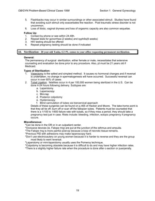 OB/GYN Problem-Based Clinical Cases 1998 Section 1: General Gynecology
5. Flashbacks may occur in similar surroundings or other associated stimuli. Studies have found
that avoiding such stimuli only exacerbates the reaction. Post traumatic stress disorder is not
uncommon.
6. Loss of libido, vaginal dryness and loss of orgasmic capacity are also common sequelae.
Follow Up:
1. Contact by phone or see within 24-48h.
2. Repeat tests for gonorrhea (2 weeks) and syphilis(6 weeks)
3. HIV testing should be offered
4. Repeat pregnancy testing should be done if indicated
44. Sterilization: 20 year-old Tasha, G1 P1, comes to your office requesting permanent sterilization.
General:
The permanency of surgical sterilization, either female or male, necessitates that extensive
counseling and evaluation be done prior to any procedure. Also, pt must be 21 years old if
Medicaid.
Types of Sterilization:
1. Vasectomy is the safest and simplest method. It causes no hormonal changes and if reversal
is undertaken, no change in spermatogenesis will have occurred. Successful reversal can
occur in over 60% of cases
2. Tubal Ligation: fatalities occur in 4 per 100,000 women being sterilized in the U.S. Can be
done 4-24 hours following delivery. Subtypes are:
a. Laparotomy
b. Laparoscopy
c. Mini-lap
d. Posterior colpotomy
e. Hysteroscopy
f. Blind cannulation of tubes via trancervical approach
Details of these surgeries can be found on p.465 of Hacker and Moore. The take-home point is
that they all tie off, burn off or scar off the fallopian tubes. Patients must be counseled that
there is a 1/100 to 1/600 failure rate with tubals, so if they miss a period, they should take a
pregnancy test just in case. Risks include: bleeding, infection, ectopic pregnancy if pregnancy
occurs.
Miscellaneous:
*Can be done in the OR or in an outpatient center.
*Occlusive devices (ie. Falope ring) are put at the junction of the isthmus and ampulla.
*The Falope ring is more painful post-op because a loop of necrotic tissue remains.
*Previous PID with adhesions may make laparoscopy hard.
*Don’t use electrocautery on young women because it is harder to reverse and they are the group
most likely to want reversal.
*Laparotomy or mini-laparotomy usually uses the Pomeroy technique.
*Colpotomy is becoming obsolete because it is difficult to do and may have higher infection rates.
*There is a slightly higher failure rate when the procedure is done after c-section or puerperally.
19
 