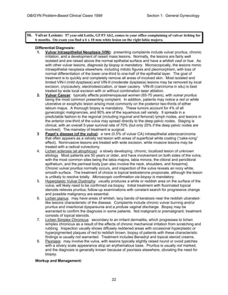 OB/GYN Problem-Based Clinical Cases 1998 Section 1: General Gynecology
50. Vulvar Lesions: 57 year-old Lottie, G5 P3 Ab2, comes to your office complaining of vulvar itching for
6 months. On exam you find a 6 x 10 mm white lesion on the right labia majora.
Differential Diagnosis:
1. Vulvar Intraepithelial Neoplasia (VIN): presenting complaints include vulvar pruritus, chronic
irritation, and a development of raised mass lesions. Normally, the lesions are fairly well
isolated and are raised above the normal epithelial surface and have a whitish cast or hue. As
with other vulvar lesions, diagnosis by biopsy is mandatory. Microscopically, the lesions mimic
intraepithelial neoplasia elsewhere, including mitotic figures and pleomorphism, with loss of
normal differentiation of the lower one-third to one-half of the epithelial layer. The goal of
treatment is to quickly and completely remove all areas of involved skin. Most isolated and
limited VIN-I (mild dysplasia) and VIN-II (moderate dysplasia) lesions may be removed by local
excision, cryocautery, electrodesiccation, or laser cautery. VIN-III (carcinoma in situ) is best
treated by wide local excision with or without combination laser ablation.
2. Vulvar Cancer: typically affects postmenopausal women (65-70 years), with vulvar pruritus
being the most common presenting complaint. In addition, patients may notice a red or white
ulcerative or exophytic lesion arising most commonly on the posterior two-thirds of either
labium majus. A thorough biopsy is mandatory. These tumors account for 4% of all
gynecologic malignancies, and 90% are of the squamous cell variety. It spreads in a
predictable fashion to the regional (including inguinal and femoral) lymph nodes, and lesions in
the anterior one-third of the vulva may spread directly to the deep pelvic nodes. Staging is
clinical, with an overall 5-year survival rate of 70% (but only 20% if the deep pelvic nodes are
involved). The mainstay of treatment is surgical.
3 Paget’s disease (of the vulva): a rare (0.5% of vulvar CA) intraepithelial adenocarcinoma
that often appears as a velvety red lesion with areas of superficial white coating (“cake-icing”
effect). Noninvasive lesions are treated with wide excision, while invasive lesions may be
treated with a radical vulvectomy.
4. Lichen sclerosis (et atrophicus): a slowly developing, chronic, localized lesion of unknown
etiology. Most patients are 50 years or older, and have involvement on both sides of the vulva,
with the most common sites being the labia majora, labia minora, the clitoral and periclitoral
epithelium, and the perineal body [can also involve the neck, shoulders, and forearms].
Chronic vulvar pruritus normally occurs, and inspection of the vulva reveals an ivory white,
smooth surface. The treatment of choice is topical testosterone propionate, although the lesion
is unlikely to resolve totally. Microscopic confirmation via biopsy is mandatory.
5. Hyperplastic Vulvar Dystrophy: usually produces a white or reddish area on the surface of the
vulva; will likely need to be confirmed via biopsy. Initial treatment with fluorinated topical
steroids relieves pruritus; follow-up examinations with constant search for progressive change
and possible malignancy are essential.
6. Lichen planus: may have areas of whitish, lacy bands of keratosis near the reddish ulcerated-
like lesions characteristic of the disease. Complaints include chronic vulvar burning and/or
pruritus and insertional dyspareunia and a profuse vaginal discharge. Biopsy may be
warranted to confirm the diagnosis in some patients. Not malignant or premalignant; treatment
consists of topical steroids.
7. Lichen Simplex Chronicus: secondary to an irritant dermatitis, which progresses to lichen
simplex chronicus as a result of the effects of chronic mechanical irritation from scratching and
rubbing. Inspection usually shows diffusely reddened areas with occasional hyperplastic or
hyperpigmented plaques of red to reddish brown; biopsy of patients with these characteristic
findings is usually not warranted. Treatment includes Benadryl and topical steroid creams.
8. Psoriasis: may involve the vulva, with lesions typically slightly raised round or ovoid patches
with a silvery scale appearance atop an erythematous base. Pruritus is usually not marked,
and the diagnosis is generally known because of psoriasis elsewhere, obviating the need for
biopsy.
Workup and Management:
22
 