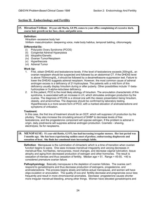 OB/GYN Problem-Based Clinical Cases 1998 Section 2: Endocrinology And Fertility
Section II: Endocrinology and Fertility
15. Hirsutism/Virilism: 18 year-old Marla, G0 P0, comes to your office complaining of excessive dark,
coarse hair growth on her face, chest, and pubic area.
Definition:
Hirsutism- excessive body hair
Virilism- masculinization: deepening voice, male body habitus, temporal balding, clitoromegaly
Differential Dx:
(i) Polycystic Ovary Syndrome (PCOS)
(ii) Congenital Adrenal Hyperplasia
(iii) Idiopathic/Genetic
(iv) Ovarian Tumor/Neoplasm
(v) Hyperthecosis
(vi) Adrenal Tumor
Work Up:
1. First, obtain DHEAS and testosterone levels. If the level of testosterone exceeds 200ng/dL, an
ovarian neoplasm should be suspected and followed by an abdominal CT. If the DHEAS level
is above 700microg/dL, it should be followed by a dexamethasone suppression test. Failure to
lower the DHEAS suggests adrenal neoplasm. However, the most common cause of adrenal
androgen excess is a deficiency of 21-hydroxylase. The patients with a mild form of this
deficiency usually display hirsutism during or after puberty. Other possibilities include 11-beta-
hydroxylase or 5-alpha-reductase deficiency.
2. In this patient, PCO is the most likely etiology of hirsutism. The anovulation characteristic of this
syndrome, is associated with an increase in LH, which stimulates androgen production by the
ovaries. The diagnosis of PCOS is a clinical one with the classic presentation being hirsutism,
obesity, and amennorhea. The diagnosis should be confirmed by laboratory testing.
Hyperthecosis is a more severe form of PCO, with a marked elevation of androstenedione and
symptoms of virilization.
Treatment:
In this case, the first line of treatment should be an OCP, which will suppress LH production by the
pituitary. They also increase the circulating amount of SHBP to decrease levels of free
testosterone, and the progesterone component will oppose estrogen. If the problem is adrenal in
origin, daily prednisone will suppress adrenal androgen production. Cosmetic - shaving,
electrolysis; Sx for neoplasms.
18. MENOPAUSE: 51 year-old Hattie, G3 P3, has had increasing irregular menses. Her last period was
3 months ago. She has been experiencing sudden onset of profuse, embarrassing diaphoresis and
sensation of heat. She finds her emotional state increasingly labile.
Definition: Menopause is the culmination of climacteric which is a time of transition when ovarian
function begins to wane. One sees increase menstrual irregularity and varying decreases in
menstrual flow, hot flashes, nervousness, mood changes, and decrease vaginal lubrication, tissue
atrophy and aging from decreased production of estrogen and other hormones. The result is
cessation of menses and thus cessation of fertility. Median age = 51. Range = 45-55, <40 is
considered premature ovarian failure.
Pathophysiology: Basically menopause is the depletion of ovarian follicles. The ovaries can't
respond to gonadotropins and thus decrease production of estrogens, progesterone, and
androstenedione. The process begins slowly and before actual menopause, and women will have
oligo-ovulation or anovulation. The quality of ova and fertility decrease and pregnancies occur less
frequently and result in more chromosomal anomalies. Decrease progesterone causes shorter
more irregular menstrual bleeding, among other things. Women have elevated gonadotropins and
24
 