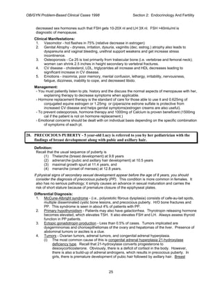 OB/GYN Problem-Based Clinical Cases 1998 Section 2: Endocrinology And Fertility
decreased sex hormones such that FSH gets 10-20X nl and LH 3X nl. FSH >40mlu/ml is
diagnostic of menopause.
Clinical Manifestations:
1. Vasomotor - hot flashes in 75% (relative decrease in estrogen)
2. Genital Atrophy - dryness, irritation, dysuria, vaginitis (dec. estrog.) atrophy also leads to
dyspareuria and vaginal bleeding, urethral support weakens and get increase stress
incontinence.
3. Osteoporosis - Ca 25 is lost primarily from trabecular bone (i.e. vertebrae and femoral neck);
women can shrink 2.5 inches in height secondary to vertebral fractures.
4. CV disease - cholesterol, LDL, triglycerides all increase and HDL decreases leading to
significant increase in CV disease.
5. Emotions - insomnia, poor memory, mental confusion, lethargy, irritability, nervousness,
fatigue, dizziness, inability to cope, and decreased libido.
Management:
- You must patiently listen to pts. history and the discuss the normal aspects of menopause with her,
explaining therapy to decrease symptoms when applicable.
- Hormone replacement therapy is the standard of care for those able to use it and 0.625mg of
conjugated equine estrogen or 1.25mg or (piperazine estrone sulfate is protective from
increased CV disease and helps genital symptoms(estrogen creams are also useful).
- To prevent osteoporosis, hormone therapy and 1000mg of Calcium is proven beneficent (1500mg
cal if the patient is not on hormone replacement.)
- Emotional concerns should be dealt with on individual basis depending on the specific combination
of symptoms of each pt.
28. PRECOCIOUS PUBERTY - 5 year-old Lucy is referred to you by her pediatrician with the
findings of breast development along with pubic and axillary hair.
Definition:
Recall that the usual sequence of puberty is
(1) Thelarche (breast development) at 9.8 years
(2) adrenarche (pubic and axillary hair development) at 10.5 years
(3) maximal growth spurt at 11.4 years, and
(4) menarche (onset of menses) at 12.8 years.
If physical signs of secondary sexual development appear before the age of 8 years, you should
consider the diagnosis of precocious puberty (PP). This condition is more common in females. It
also has no serious pathology; it simply causes an advance in sexual maturation and carries the
risk of short stature because of premature closure of the epiphyseal plates.
Differential Diagnosis:
1. McCune-Albright syndrome - (i.e., polyostotic fibrous dysplasia) consists of cafe-au-lait spots,
multiple disseminated cystic bone lesions, and precocious puberty. H/O bone fractures and
PP. This syndrome is seen in about 4% of patients with PP.
2. Primary hypothyroidism - Patients may also have galactorrhea. Thyrotropin releasing hormone
becomes elevated, which elevates TSH. It also elevates FSH and LH. Always assess thyroid
function in PP patients.
3. Ectopic gonadotropin production - Less than 0.5% of cases. Tumors implicated are
dysgerminomas and chorioepitheliomas of the ovary and hepatomas of the liver. Presence of
abdominal tumors or ascites is a clue.
4. Tumors - Ovarian tumors, adrenal tumors, and congenital adrenal hyperplasia.
(i) The most common cause of this is congenital adrenal hyperplasia 21-hydroxylase
deficiency type. Recall that 21-hydroxylase converts progesterone to
desoxycorticosterone. Obviously, there is a deficit of cortisol in the body. However,
there is also a build-up of adrenal androgens, which results in precocious puberty. In
girls, there is premature development of pubic hair followed by axillary hair. Breast
25
 