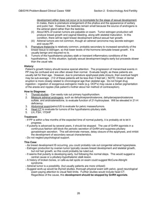 OB/GYN Problem-Based Clinical Cases 1998 Section 2: Endocrinology And Fertility
development either does not occur or is incomplete for the stage of sexual development.
In males, there is premature enlargement of the phallus and the appearance of axillary
and pubic hair. However, the testicles remain small because the source of androgens is
the adrenal gland rather than the testicles.
(ii) About 80% of ovarian tumors are palpable on exam. Tumor estrogen production will
produce breast growth and vaginal bleeding, along with skeletal maturation. In this
condition, there will be rapid breast development without sexual hair growth.
(iii) Adrenal tumors are not common, though an adrenal carcinoma may secrete estrogen
and cause PP.
5. Premature thelarche is relatively common, probably secondary to increased sensitivity of the
breast tissue to estrogen, so that lower levels of the hormone stimulate breast growth. It is
usually benign and required no tx.
6. Tumors of the hypothalamic-pituitary stalk or transient inflammatory conditions of the
hypothalamus. In this situation, typically sexual development begins early but proceeds slower
than the usual rate.
History:
Patient’s growth history should receive special attention. The progression of menarcheal events in
PP may be confused and are often slower than normal. Evaluate height, as these patients are
usually tall for their age. However, due to premature epiphyseal plate closure, their eventual height
may be sub-average. (1/2 of these patients will be less than 5 feet tall.) NOTE: Onset of dental
eruption is more closely related to chronological age than skeletal age. Do not forget drug
ingestion - ingestion of exogenous estrogenic meds (e.g. OCP’s) may cause a darker pigmentation
of the areola and nipples (Ask patient’s mother about her method of contraception).
How to Diagnose:
1. Thyroid studies - Can easily rule out primary hypothyroidism.
2. Measure adrenal androgens, such as dehydroepiandrosterone, dehyderoepiandrosterone
sulfate, and androstenedione, to evaluate function of 21-hydroxylase. Will be elevated in 21-H
deficiency.
3. Abdominal exam/pelvic/US to evaluate for pelvic masses/tumors.
4. Head CT to evaluate for tumors of the hypothalamic-pituitary stalk.
5. LH, FSH, 17OHP
Treatment:
- If PP is within a few months of the expected time of normal puberty, it is probably ok to let it
progress.
- If puberty is advanced by several years, it should be stopped. The use of GnRH agonists in a
continuous fashion will block the periodic secretion of GnRH and suppress pituitary
gonadotropin secretion. This will eliminate menses, delay closure of the epiphyses, and inhibit
the development of secondary sexual characteristics.
- Do not neglect psychological support.
This Case:
- As breast development IS occurring, you could probably rule out congenital adrenal hyperplasia.
- Estrogen production by ovarian tumor typically causes breast development and skeletal growth,
but not hair growth, so this could probably be ruled out.
- It seems that puberty is developing early, but following the normal steps. This would suggest a
central cause or a pituitary-hypothalamic stalk lesion.
- A history of broken bones, or cafe-au-lait spots on exam could suggest McCune-Albright
syndrome.
- Adrenal tumor is a possibility. (but usually patients are more virilized)
- Suggest work-up would be thyroid studies, thorough physical exam with pelvic, good neurological
exam paying attention to visual field limits. Further studies would include head CT.
Regardless of the cause, this development should be stopped by GnRH agonists.
26
 