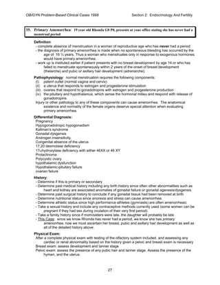 OB/GYN Problem-Based Clinical Cases 1998 Section 2: Endocrinology And Fertility
35. Primary Amenorrhea: 19 year old Rhonda G0 P0, presents at your office stating she has never had a
menstrual period
Definition:
- complete absence of menstruation in a woman of reproductive age who has never had a period
- the diagnosis of primary amenorrhea is made when no spontaneous bleeding has occurred by the
age of 16 ½ years. Thus a woman who menstruates only in response to exogenous hormones
would have primary amenorrhea.
- work up is instituted earlier if patient presents with no breast development by age 14 or who has
failed to menstruate spontaneously within 2 years of the onset of breast development
(thelarche) and pubic or axillary hair development (adrenarche).
Pathophysiology: normal menstruation requires the following components:
(i) patent outlet (normal vagina and cervix)
(ii) a uterus that responds to estrogen and progesterone stimulation
(iii) ovaries that respond to gonadotropins with estrogen and progesterone production
(iv) the pituitary and hypothalamus, which sense the hormonal milieu and respond with release of
gonadotropins
Injury or other pathology to any of these components can cause amenorrhea. The anatomical
existence and normality of the female organs deserve special attention when evaluating
primary amenorrhea.
Differential Diagnosis:
Pregnancy
Hypogonadotropic hypogonadism
Kallman’s syndrome
Gonadal dysgensis
Androgen insensitivity
Congenital absence of the uterus
17,20 desmolase deficiency
17αhydroxylase deficiency with either 46XX or 46 XY
Prolactinoma
Polycystic ovary
hypothalamic dysfunction
Hypothalamic-pituitary failure
ovarian failure
History:
- Determine if this is primary or secondary
- Determine past medical history including any birth history since often other abnormalities such as
heart and kidney are associated anomalies of gonadal failure or gonadal agenesis/dysgensis
- Determine past surgical history to conclude if any gonadal tissue had been removed at birth
- Determine nutritional status since anorexia and stress can cause amenorrhea
- Determine athletic status since high performance athletes (gymnasts) are often amenorrheaic
- Take a sexual history and include any contraceptive methods currently used (some women can be
pregnant if they had sex during ovulation of their very first period)
- Take a family history since if mom/sisters were late, the daughter will probably be late
- This Case: since we know Rhonda has never had a period, we know she has primary
amenorrhea, now we must ascertain her breast, pubic and axillary hair development as well as
all of the detailed history above.
Physical Exam:
After a complete physical exam with testing of the olfactory system included, and assessing any
cardiac or renal abnormality based on the history given a pelvic and breast exam is necessary
Breast exam: assess development and tanner stage
Pelvic exam: assess the presence of any pubic hair and tanner stage. Assess the presence of the
hymen, and the uterus.
27
 