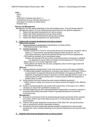 OB/GYN Problem-Based Clinical Cases 1998 Section 2: Endocrinology And Fertility
Labs:
- βhCG
- FSH
- GnRH test if indicated (see above 1.)
- Testosterone level as indicated (see above 2.)
- Karyotype if in question as stated above
- Prolactin level
Workup and Management:
Management will vary widely depending on the abnormalities found. If normal female external
genitalia are present, one can divide primary amenorrhea into four general categories--
1. Patient with no breast development and uterus present
2. Patient with breast development and no uterus present
3. Patient with no breast development and no uterus present
4. Patient with breast development and uterus present
1. Patient with no breast development and uterus present:
Differential includes:
(i) hypogonadotropic hypogonadism (hypothalamic or pituitary failure)
- FSH levels are low or low normal
(ii) gonadal dysgenesis
- Causes include 45 X (Turner’s); structurally abnormal X chromosome; mosaicism with or
without a Y chromosome; pure gonadal dysgensis 46XX and 46 XY; and 17α
hydroxylase deficiency with 46 XX (patients will also have HTN and hypokalemia)
- FSH levels are elevated (in the menopausal range)
Patients with elevated FSH and primary amenorrhea require a karyotype to establish
the diagnosis of ovarian failure and determine the presence of Y chromosome
- Measuring LH is of no further diagnostic value
- These patients are sterile and can carry a pregnancy only if a donor egg is used and
transferred to the uterus
Work-up:
(i) Hypogonadotropic hypogonadism is the most common cause in this group of patients.
- To differentiate between hypothalamic or pituitary origin perform a GnRH test- if there is
an appropriate LH response following the administration of exogenous GnRH the
diagnosis of hypothalamic failure to produce or secrete adequate GnRH is made. If no
response after priming the pituitary with a 10-day course of GnRH the diagnosis of
pituitary failure is made.
(ii) Some patients may have amenorrhea with anosmia (Kallman syndrome)
- Coffee, tobacco, orange, and cocoa can be used to assess the integrity of the olfactory
system
(iii) Rarely a craniopharyngioma may present with amenorrhea. In this case a CT or MRI is
necessary to assess the hypothalamic-pituitary axis
(iv) Gonadal dysgenesis pts have hypergonadotropic hypogonadism caused by a genetic or
enzymatic abnormality that results in failure of gonadal development or abnormal
functioning ovary.
Management :
(i) Evaluate for intracranial tumors by checking thyroid function and levels of GH, prolactin,
and cortisol. Skull X-rays of the sella turcica and CT of the pituitary region are also
recommended
(ii) Patients with gonadal dysgenesis should have a CXR, EKG, IVP, and thyroid function
tests to evaluate the common associated problems
(iii) All patients should be treated with estrogen-progestin replacement to induce breast
development, cyclic menstrual bleeding, and to prevent osteoporosis and coronary heart
disease
2. Patients with breast development and no uterus present
28
 