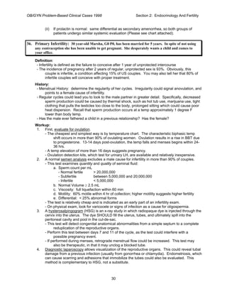 OB/GYN Problem-Based Clinical Cases 1998 Section 2: Endocrinology And Fertility
(ii) If prolactin is normal: same differential as secondary amenorrhea, so both groups of
patients undergo similar systemic evaluation (Please see chart attached).
36. Primary Infertility: 30 year-old Marsha, G0 P0, has been married for 5 years. In spite of not using
any contraception she has been unable to get pregnant. She desperately wants a child and comes to
your office.
Definition:
- Infertility is defined as the failure to conceive after 1 year of unprotected intercourse
- The incidence of pregnancy after 2 years of regular, unprotected sex is 93%. Obviously, this
couple is infertile, a condition affecting 15% of US couples. You may also tell her that 80% of
infertile couples will conceive with proper treatment.
History:
- Menstrual History: determine the regularity of her cycles. Irregularity could signal anovulation, and
points to a female cause of infertility.
- Regular cycles could lead you to look to the male partner in greater detail. Specifically, decreased
sperm production could be caused by thermal shock, such as hot tub use, marijuana use, tight
clothing that pulls the testicles too close to the body, prolonged sitting which could cause poor
heat dispersion. Recall that sperm production occurs at a temp approximately 1 degree F
lower than body temp.
- Has the male ever fathered a child in a previous relationship? Has the female?
Workup:
1. First, evaluate for ovulation.
- The cheapest and simplest way is by temperature chart. The characteristic biphasic temp
shift occurs in more than 90% of ovulating women. Ovulation results in a rise in BBT due
to progesterone. 13-14 days post-ovulation, the temp falls and menses begins within 24-
36 hrs.
- A temp elevation of more than 16 days suggests pregnancy.
- Ovulation detection kits, which test for urinary LH, are available and relatively inexpensive.
2. A normal semen analysis excludes a male cause for infertility in more than 90% of couples.
- This test examines quantity and quality of seminal fluid:
a. Sperm count per mL
- Normal fertile > 20,000,000
- Subfertile between 5,000,000 and 20,000,000
- Infertile < 5,000,000
b. Normal Volume ≥ 2.5 mL
c. Viscosity: full liquefaction within 60 min
d. Motility: 60% motile within 4 hr of collection; higher motility suggests higher fertility
e. Differential: < 25% abnormal forms
- The test is relatively cheap and is indicated as an early part of an infertility exam.
- On physical exam, look for varicocele or signs of infection as a cause for oligospermia.
3. A hysterosalpingogram (HSG) is an x-ray study in which radiopaque dye is injected through the
cervix into the uterus. The dye SHOULD fill the uterus, tubes, and ultimately spill into the
peritoneal cavity and pool in the cul-de-sac.
- This test will detect congenital anatomical abnormalities from a simple septum to a complete
reduplication of the reproductive organs.
- Perform this test between days 7 and 11 of the cycle, as the test could interfere with a
possible pregnancy event.
- If performed during menses, retrograde menstrual flow could be increased. This test may
also be therapeutic, in that it may unclog a blocked tube.
4. Diagnostic laparoscopy allows visualization of the reproductive organs. This could reveal tubal
damage from a previous infection (usually from gonorrhea or chlamydia). Endometriosis, which
can cause scarring and adhesions that immobilize the tubes could also be evaluated. This
method is complementary to HSG, not a substitute.
30
 
