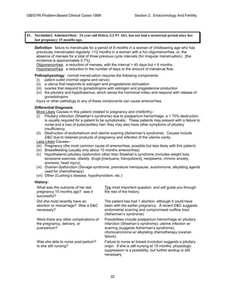 OB/GYN Problem-Based Clinical Cases 1998 Section 2: Endocrinology And Fertility
41. Secondary Amenorrhea: 24 year-old Debra, G2 P1 Ab1, has not had a menstrual period since her
last pregnancy 15 months ago.
Definition: failure to menstruate for a period of 6 months in a woman of childbearing age who has
previously menstruated regularly; >12 months in a woman with a h/o oligomenorrhea, or, the
absence of menses for a total of three previous cycle intervals (for irregular menstruation). [the
incidence is approximately 0.7%]
Oligomenorrhea: a reduction of menses, with the interval > 40 days but < 6 months.
Hypomenorrhea: a reduction in the number of days or the amount of menstrual flow.
Pathophysiology: normal menstruation requires the following components:
(i) patent outlet (normal vagina and cervix)
(ii) a uterus that responds to estrogen and progesterone stimulation
(iii) ovaries that respond to gonadotropins with estrogen and progesterone production
(iv) the pituitary and hypothalamus, which sense the hormonal milieu and respond with release of
gonadotropins
Injury or other pathology to any of these components can cause amenorrhea.
Differential Diagnosis:
More Likely Causes in this patient (related to pregnancy and childbirth)--
(i) Pituitary infarction (Sheehan’s syndrome) due to postpartum hemorrhage; a > 75% destruction
is usually required for a patient to be symptomatic. These patients may present with a failure to
nurse and a loss of pubic/axillary hair; they may also have other symptoms of pituitary
insufficiency.
(ii) Destruction of endometrium and uterine scarring (Asherman’s syndrome). Causes include
D&C due to retained products of pregnancy and infection of the uterine cavity.
Less Likely Causes--
(iii) Pregnancy (the most common cause of amenorrhea, possible but less likely with this patient)
(iv) Breastfeeding (usually only about 10 months amenorrhea)
(v) Hypothalamic-pituitary dysfunction other than Sheehan’s syndrome (includes weight loss,
excessive exercise, obesity, drugs [marijuana, tranquilizers], neoplasms, chronic anxiety,
anorexia, head injury)
(vi) Ovarian dysfunction (Savage syndrome, premature menopause, autoimmune, alkylating agents
used for chemotherapy)
(vii) Other (Cushing’s disease, hypothyroidism, etc.)
History:
What was the outcome of her last
pregnancy 15 months ago? was it
successful?
The most important question, and will guide you through
the rest of the history.
Did she most recently have an
abortion or miscarriage? Was a D&C
necessary?
The patient has had 1 abortion, although it could have
been with the earlier pregnancy. A recent D&C suggests
endometrial scarring and compromised outflow tract
(Asherman’s syndrome)
Were there any other complications of
the pregnancy, delivery, or
puerperium?
Possibilities include postpartum hemorrhage w/ pituitary
infarction (Sheehan’s syndrome); uterine infection w/
scarring (suggests Asherman’s syndrome);
choriocarcinoma w/ alkylating chemotherapy (ovarian
failure)
Was she able to nurse post-partum?
Is she still nursing?
Failure to nurse w/ breast involution suggests a pituitary
origin. If she is still nursing at 15 months, physiologic
suppression is a possibility, but further workup is still
necessary.
32
 