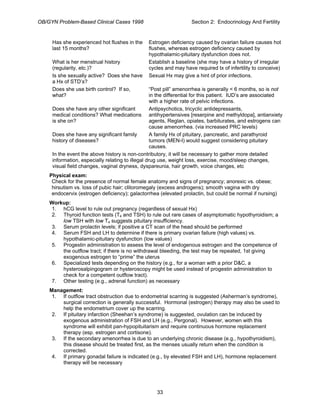 OB/GYN Problem-Based Clinical Cases 1998 Section 2: Endocrinology And Fertility
Has she experienced hot flushes in the
last 15 months?
Estrogen deficiency caused by ovarian failure causes hot
flushes, whereas estrogen deficiency caused by
hypothalamic-pituitary dysfunction does not.
What is her menstrual history
(regularity, etc.)?
Establish a baseline (she may have a history of irregular
cycles and may have required tx of infertility to conceive)
Is she sexually active? Does she have
a Hx of STD’s?
Sexual Hx may give a hint of prior infections.
Does she use birth control? If so,
what?
“Post pill” amenorrhea is generally < 6 months, so is not
in the differential for this patient. IUD’s are associated
with a higher rate of pelvic infections.
Does she have any other significant
medical conditions? What medications
is she on?
Antipsychotics, tricyclic antidepressants,
antihypertensives [reserpine and methyldopa], antianxiety
agents, Reglan, opiates, barbiturates, and estrogens can
cause amenorrhea. (via increased PRC levels)
Does she have any significant family
history of diseases?
A family Hx of pituitary, pancreatic, and parathyroid
tumors (MEN-I) would suggest considering pituitary
causes.
In the event the above history is non-contributory, it will be necessary to gather more detailed
information, especially relating to illegal drug use, weight loss, exercise, mood/sleep changes,
visual field changes, vaginal dryness, dyspareunia, hair growth, voice changes, etc
Physical exam:
Check for the presence of normal female anatomy and signs of pregnancy; anorexic vs. obese;
hirsutism vs. loss of pubic hair; clitoromegaly (excess androgens); smooth vagina with dry
endocervix (estrogen deficiency); galactorrhea (elevated prolactin, but could be normal if nursing)
Workup:
1. hCG level to rule out pregnancy (regardless of sexual Hx)
2. Thyroid function tests (T4 and TSH) to rule out rare cases of asymptomatic hypothyroidism; a
low TSH with low T4 suggests pituitary insufficiency.
3. Serum prolactin levels; if positive a CT scan of the head should be performed
4. Serum FSH and LH to determine if there is primary ovarian failure (high values) vs.
hypothalamic-pituitary dysfunction (low values)
5. Progestin administration to assess the level of endogenous estrogen and the competence of
the outflow tract; if there is no withdrawal bleeding, the test may be repeated, 1st giving
exogenous estrogen to “prime” the uterus
6. Specialized tests depending on the history (e.g., for a woman with a prior D&C, a
hysterosalpingogram or hysteroscopy might be used instead of progestin administration to
check for a competent outflow tract).
7. Other testing (e.g., adrenal function) as necessary
Management:
1. If outflow tract obstruction due to endometrial scarring is suggested (Asherman’s syndrome),
surgical correction is generally successful. Hormonal (estrogen) therapy may also be used to
help the endometrium cover up the scarring.
2. If pituitary infarction (Sheehan’s syndrome) is suggested, ovulation can be induced by
exogenous administration of FSH and LH (e.g., Pergonal). However, women with this
syndrome will exhibit pan-hypopituitarism and require continuous hormone replacement
therapy (esp. estrogen and cortisone).
3. If the secondary amenorrhea is due to an underlying chronic disease (e.g., hypothyroidism),
this disease should be treated first, as the menses usually return when the condition is
corrected.
4. If primary gonadal failure is indicated (e.g., by elevated FSH and LH), hormone replacement
therapy will be necessary
33
 