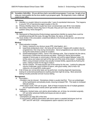 OB/GYN Problem-Based Clinical Cases 1998 Section 2: Endocrinology And Fertility
42. Secondary Infertility: 30 year-old Joyce had a successful term pregnancy 3 years ago. In spite of not
using any contraception she has been unable to get pregnant again. She desperately wants a child and
comes to your office.
Definitions:
(i) Infertility is a couple’s failure to conceive after 1 year of unprotected intercourse. This happens
to around 15% of reproductive-aged couples in the US.
(ii) Primary infertility means the couple has never conceived [see case 36 for more details]
(iii) Secondary infertility means they have in the past, they just can’t now ( with the obvious
question being “what changed?”)
Approach:
- Dr. Steinkampf (of Reproductive Endocrinology) approaches infertility by saying there could be
something wrong with the ovary, the egg, the tubes, the uterus, or the sperm.
- Our book divides it into anovulation, anatomical defects in the female genital tract, and abnormal
spermatogenesis.
Workup
A. Initial evaluation includes:
1) History, looking for any obvious cause (PID, tubal ligation, etc.)
2) basal body temperature chart - the temp will rise around 1 degree with ovulation (due to
progesterone), then drop during menstruation. Serum progesterone can also be checked
during the luteal phase to check for ovulation.
3) Hysterosalpingogram (HSG) - Done in the radiology suite. Dye is injected into the uterus,
fluoroscopy is performed and pictures are taken, looking for uterine abnormalities
(septate or bicornuate or unicornuate or fibroids, etc) and for patent fallopian tubes (“fill
(of the uterus and tubes) and spill (of the dye out of the ends of the tubes”). Incidentally,
HSG’s using oil-based contrast may actually increase fertility, apparently by flushing the
tubes, making it easier for the egg to make it.
4) Semen analysis - the least popular part of the workup for the men. Looking for adequate
volume of ejaculate, good numbers of sperm, with good motility. (like to have >20
million/mL w/ at least 60% motile sperm
B. If all of these are normal other tests can be performed, including diagnostic laparoscopy,
looking for endometriosis/adhesions/ anything else that might be wrong. More advanced
testing includes postcoital cervical mucous testing.
Management:
A. Anovulation -
- Ovulation may be induced. Clomiphene citrate is usually tried first. This is an antiestrogen
at the hypothalamic and pituitary levels, inducing increased FSH. This leads to increased
follicular activity.
- If this doesn’t work, FSH can be given. Both of these increase the risk of multiple gestation
and of hyperstimulated ovaries (which get swollen and tender).
B. Anatomic
- Adhesions, blocked tubes, and uterine abnormalities can, at times, be corrected surgically.
IVF and other advanced fertility techniques are also an option.
C. Spermatogenesis
- Clomiphene can help 20% of the time.
- If unsuccessful, artificial insemination with donor sperm or assisted techniques (such as
GIFT and IVF with ICSI – intracytoplasmic sperm injection) can be tried
34
 
