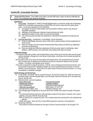 OB/GYN Problem-Based Clinical Cases 1998 Section 3: Gynecologic Oncology
Section III: Gynecologic Oncology
2. Abnormal Pap Smear: Your office nurse shows you the PAP smear report on 40 year-old Harriet,
G3 P3. It is consistent with moderate dysplasia.
Definitions:
1. PAP smear: Developed in 1940 by George Papanicolaou to examine single-cell morphology
based on an exfoliative cell specimen scraped from the cervix at the time of routine pelvic
exam. Its accuracy depends on the following:
(i) the degree of cervical inflammation and concomitant infection (which may obscure
dysplastic changes)
(ii) adequacy of the specimen obtained (need endocervical cells)
(iii) expeditious fixation of the smear to avoid drying artifact.
(iv) The most accurate samples are obtained by using both the spatula and endocervical
brush
2. Cervical carcinoma: considered a “controllable” cancer because--
(i) it has an identifiable precursor lesion (CIN) with a natural history of slow progression to
frank cancer
(ii) there is a cheap and noninvasive screening test (Pap smear) and follow-up diagnostic
procedure (colposcopy)
(iii) there are simple and effective treatments of the precursor lesion (cryotherapy, laser
ablation, LEEP excision, and cold knife cone biopsy) with high cure rates.
Pathophysiology:
- The squamocolumnar junction and transformation zones of the cervix are the sites are the areas
where neoplastic changes are most likely to take place, and these are the areas sampled by
the Pap smear.
- As the uterus and cervix grow during puberty and adolescence, the squamocolumnar junction
(SCJ) everts from its position just inside the cervical os to become visible on the cervical
surface. It is fleshy, and appear as an erosion.
- This area is exposed to vaginal secretions, irritants, and a changing hormonal environment, and
the process of squamous metaplasia begins as a new squamocolumnar junction is formed
farther in from the old one. Since this is an active area of cell turnover and division, it is more
susceptible to neoplastic changes.
Epidemiology and Screening:
(i) In the 1930’s, the death rate for cervical CA was ~6x that for ovarian CA. With the advent of
the PAP smear, this has steadily fallen, and the death rate from Cervical CA is now less than
that for Ovarian CA.
(ii) Risk factors for cervical neoplasia:
- Early intercourse - immunocompromise
- Multiple sex partners - cigarette smoking
- Early childbearing - intrauterine DES exposure
-' high-risk' sex partners - HPV (types 16,18,31,33)
- socioeconomic status, race - venereal infection, HIV
(iii) The average age at diagnosis of cervical cancer the 16,000 new cases annually is 50 years
old.
- It is presumed that the precursor CIN precedes invasive CA by about 10 years, but in some
patients, precursor CIN did not exist at all.
- 85% of cervical CA is squamous cell, 15% is adenocarcinoma (arising from the endocervical
glands)
- Other rare types: clear cell CA (in utero DES exposure), sarcoma, and lymphoma.
(iv) Screening intervals:
- Pap smears should be obtained at the age of onset of sexual activity or by the age of 18.
35
 