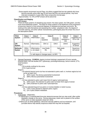 OB/GYN Problem-Based Clinical Cases 1998 Section 3: Gynecologic Oncology
- Some experts recommend annual Paps, but others suggest that low-risk patients who have
become sexually active after age 25 and have had only one sexual partner, may have
intervals increased to 3 years after three consecutive normal paps.
- Approximately 1 to 10% of PAP smears will be abnormal
Classification and Staging:
1. PAP Smears
There are three systems of classifying pap smears: the class system, the CIN system, and the
most recent Bethesda system. The basis for these systems is the likelihood of the progression
of precursor lesions to more advanced degrees of neoplasia and perhaps carcinoma. By
looking at the cells themselves and assessing the nuclear: cytoplasmic ratio, the degree of
chromatin staining, and other cellular characteristics, pathologists place the smear into one of
the descriptions below:
Class
System
Class I
(normal)
Class II
Inflammation
Class III
Mild Moderate
dysplasia dysplasia
Class IV
severe
dysplasia or
CIS
Class V
suggestive of
CA or CIS
CIN
System
Normal Inflammatory CIN I or CIN II CIN III Suggestive
of cancer
Bethesda
System
Within
normal
limits
Inflammatory
a. w/o atypia
Low Grade
SIL
High grade
SIL
Squamous
cell cancer
b. with atypia or changes assoc. w/ HPV
2. Cervical Carcinoma: CLINICAL staging involves histologic assessment of tumor sample,
physical exam, and lab studies (IVP, cystoscopy, proctosigmoidoscopy, barium enema, LFTs,
renal function)
Stage I:
- CA is strictly confined to the cervix
- 91% 5 year survival
Stage II:
- CA extends beyond cervix but has not extended to pelvic wall; or, involves vagina but not
as far as lower third
IIA (83% 5 year) No obvious parametrial involvement
IIB (68%) Obvious parametrial involvement
Stage III
- CA has extended to pelvic wall; lower third of vagina; hydronephrosis
IIIA (45% 5 year) No extension to pelvic wall, but lower third vagina involved
IIIB (36%) Extension to pelvic wall, hydronephrosis
Stage IV
- CA has extended beyond true pelvis or involves bladder or rectal mucosa.
IVA (15% 5 year) Spread to adjacent pelvic organs
IVB (2% 5 year) Distant metastasis
Procedures:
1. Colposcopy: (diagnostic)
- A colposcope is a sophisticated binocular stereomicroscope that can view small, often subtle
dysplastic change on the cervix. During colposcopy, acetic acid is placed on the surface
of the cervix to make dysplastic areas turn white.
- Criteria such as white epithelium, abnormal vascular patterns such as mosaicism, and
punctate lesions help identify suspicious areas that may then be biopsied.
36
 