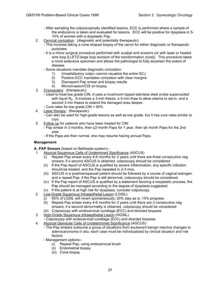 OB/GYN Problem-Based Clinical Cases 1998 Section 3: Gynecologic Oncology
- After sampling the colposcopically identified lesions, ECC is performed where a sample of
the endocervix is taken and evaluated for lesions. ECC will be positive for dysplasia in 5-
10% of women with a dysplastic Pap.
2. Cervical conization: (diagnostic and potentially therapeutic)
- This involves taking a cone shaped biopsy of the cervix for either diagnostic or therapeutic
purposes.
- It is a minor surgical procedure performed with scalpel and scissors (or with laser or heated
wire loop [LLETZ-large loop excision of the transformation zone]). This procedure takes
a more extensive specimen and allows the pathologist to fully ascertain the extent of
disease.
- Some situations mandate diagnostic conization:
1) Unsatisfactory colpo--cannot visualize the entire SCJ
2) Positive ECC mandates conization with clear margins
3) Discrepant Pap smear and biopsy results
4) Microinvasion/CIS on biopsy
3. Cryocautery: (therapeutic)
- Used to treat low grade CIN, it uses a mushroom tipped stainless steel probe supercooled
with liquid N2. It involves a 3-min freeze, a 5-min thaw to allow edema to set in, and a
second 3 min freeze to extend the damaged area deeper.
- Cure rates for low grade CIN = 90%
4. Laser therapy: (therapeutic)
- Can also be used for high-grade lesions as well as low grade, but it has cure rates similar to
cryo.
5. Follow up for patients who have been treated for CIN:
- Pap smear in 3 months, then q3 month Paps for 1 year, then q6 month Paps for the 2nd
year.
- If the Paps are then normal, she may resume having annual Paps.
Management:
A. PAP Smears (based on Bethesda system)--
1. Atypical Squamous Cells of Undermined Significance (ASCUS)
(i) Repeat Pap smear every 4-6 months for 2 years until there are three consecutive neg.
smears; if a second ASCUS is obtained, colposcopy should be considered
(ii) If the Pap report of ASCUS is qualified by severe inflammation, any specific infection
should be treated, and the Pap repeated in 2-3 mos.
(iii) ASCUS in a postmenopausal patient should be followed by a course of vaginal estrogen
and a repeat Pap; if the Pap is still abnormal, colposcopy should be considered.
(iv) If the Pap report of ASCUS is qualified by a statement favoring a neoplastic process, the
Pap should be managed according to the degree of dysplasia suggested.
(v) If the patient is at high risk for dysplasia, consider colposcopy
2. Low-Grade Squamous Intraepithelial Lesion (LGSIL)
(i) 65% of LGSIL will revert spontaneously; 20% stay as is; 15% progress
(ii) Repeat Pap smear every 4-6 months for 2 years until there are 3 consecutive neg.
smears; if a second abnormality is obtained, colposcopy should be considered
(iii) Colposcopy with endocervical curettage (ECC) and directed biopsies
3. High-Grade Squamous Intraepithelial Lesion (HGSIL)
- Colposcopy with endocervical curettage (ECC) and directed biopsies
4. Atypical Glandular Cells of Undetermined Significance (AGCUS)
- The Pap smears subsume a group of situations from exuberant benign reactive changes to
adenocarcinoma in situ; each case must be individualized by clinical situation and risk
factors
- Management options--
(i) Repeat Pap, using endocervical brush
(ii) Endometrial biopsy
(iii) Cone biopsy
37
 