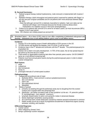 OB/GYN Problem-Based Clinical Cases 1998 Section 3: Gynecologic Oncology
B. Cervical Carcinoma--
1. Radical surgical therapy (radical hysterectomy, node removal) is implemented with invasive I
and IIA.
2. Radiation therapy--(both intravaginal and external pelvic) reserved for patients with Stage I or
IIA who are poor surgical candidates and for all patients with more advanced disease Stage
IIB, III/IV.
- Note that although cervical CA is relatively insensitive to radiation, high cure rates can be
obtained with Stage I and II disease because the female anatomy allows direct
implantation of a radiation source in the tumor (brachytherapy).
3. Follow-up for patients with cervical CA is done for at least 5 years, as most recurrences (90%)
happen in this 5 year period.
Note: HIV infection can initially present as cervical CA
22. Ovarian Cancer : 54 yo Joan, G2 P2, comes to your office complaining of abdominal enlargement and
bloating. Abdominal exam reveals shifting dullness, pelvic exam reveals diffuse masses.
Incidence:
1. Ovarian CA is the leading cause of death attributable to GYN cancers in the US
2. 12/1000 women will develop the disease, only 2-3 of the 12 will be cured
3. Incidence rises in the 5th
decade and continues until the 8th
decade. The postmenopausal pt is
at greatest risk
4. Ovarian CA is silent in its early development. In 70% of the cases, the dz has spread beyond
the pelvis by the time the dx is made
5. There exists no dependable screening test other than periodic pelvic exams. CA125 CANNOT
serve as a cost efficient screening test.
6. Patients must have annual pelvic exams during the postmenopausal years in order to detect
ovarian enlargement.
Risk Factors:
1. white
2. nulliparous
3. late menopause
4. family hx
5. prolonged intervals of uninterrupted ovulation
Pathophysiology:
1. Categorized according to site of origin
a. Epithelial (85%) - most common is serous cystadenocarcinoma
b. Sex cord stromal
c. Germ cell
d. Non-specialized stromal
e. Metastatic
2. Modes of spread
a. primarily via seeding through the peritoneal cavity due to sloughing from the ovarian
surface and is spread within the peritoneal fluid
b. distribution can follow circulatory path of flow (posterior cul de sac – R. paracolic gutters-
R. hemidiaphragm - liver capsule - omentum)
c. lymphatic dissemination to pelvic and periaortic nodes in advanced disease
d. blocks diaphragm lymphatics causing ascites
e. As a terminal event, bowel obstruction caused by massive serosal involvement is common
f. Death usually occurs as a result of progressive encasement of abdominal organs causing
anorexia, vomiting, and inanition.
Differential Diagnosis:
1. ovarian cancer
2. other malignancy (breast, liver)
3. benign cyst/benign ovarian neoplasm
38
 