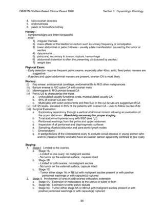 OB/GYN Problem-Based Clinical Cases 1998 Section 3: Gynecologic Oncology
4. tubo-ovarian abscess
5. endometriosis
6. pelvic or horseshoe kidney
History:
- symptoms/signs are often nonspecific
- H/O?
1) irregular menses
2) mass effects of the bladder or rectum such as urinary frequency or constipation
3) lower abdominal or pelvic fullness - usually a late manifestation caused by the tumor or
ascites
4) dyspareunia
5) pain(rare) secondary to torsion, rupture, hemorrhage
6) abdominal distention is often the presenting c/o (caused by ascites)
7) weight loss
Physical Exam:
- Early detection requires frequent pelvic exams, especially after 40yo; solid, fixed pelvic masses are
suggestive.
- If ascites and upper abdominal masses are present, ovarian CA is most likely
Workup:
(i) Pap smear, endocervical curettage, endometrial Bx to R/O other malignancies
(ii) Barium enema to R/O colon CA with ovarian mets
(iii) Mammogram to R/O primary breast CA
(v) Pelvic US to characterize the mass
a. uniloculated usually functional cysts, multiloculated usually CA
b. 95% of ovarian CA are >5cm
c. Multicystic with solid components and free fluid in the cul de sac are suggestive of CA
(vi) CA125 levels- elevated in 85% of the patients with ovarian CA - used to follow course of dz
(vii) Surgical Evaluation:
a. Exploratory laparotomy through a vertical abdominal incision allowing an evaluation of
the upper abdomen. Absolutely necessary for proper staging
b. Total abdominal hysterectomy with BSO (see “g”)
c. Peritoneal washings from the pelvis and upper abdomen
d Inspection of all peritoneal and diaphragmatic surfaces
e. Sampling of pelvic/obturator and para-aortic lymph nodes
f. Omentectomy
g. A wedge biopsy of the contralateral ovary to exclude occult disease in young women who
wish to preserve fertility and who have an ovarian cancer apparently confined to one ovary
Staging:
1. Stage I: Limited to the ovaries
a. Stage 1A
- Limited to one ovary; no malignant ascites
- No tumor on the external surface; capsule intact
b. Stage 1B
- Limited to both ovaries; no malignant ascites
- No tumor on the external surface; capsule intact
c. Stage 1C
- Tumor either stage 1A or 1B but with malignant ascites present or with positive
peritoneal washings or with capsule(s) ruptured
2. Stage II: Involvement of one or both ovaries with pelvic extension
a. Stage IIA: Extension or metastases to the uterus or tubes or both
b. Stage IIB: Extension to other pelvic tissues
c. Stage IIC: Tumor either stage IIA or IIB but with malignant ascites present or with
positive peritoneal washings or with capsule(s) ruptured
39
 
