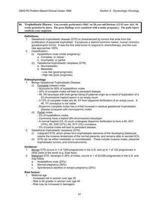 OB/GYN Problem-Based Clinical Cases 1998 Section 3: Gynecologic Oncology
46. Trophoblastic Disease: You recently performed a D&C on 28 year-old Darlene, G2 P1 now Ab1, 10
weeks gestation by dates. The gross findings were consistent with a molar pregnancy. The path report
confirms your suspicion.
Definitions:
1. Gestational trophoblastic disease (GTD) is characterized by tumors that arise from the
proliferation of placental trophoblast. It produces a distinct hormone marker, human chorionic
gonadotrophin (hCG). It was the first solid tumor to respond to chemotherapy, and the cure
rate approaches 100%.
2. Classification--
(i) Hydatidiform mole (molar pregnancy)
a. Complete, or classic
b. Incomplete, or partial
(ii) Gestational trophoblastic neoplasia (GTN)
a. Nonmetastatic
b. Metastatic
- Low risk (good prognosis)
- High risk (poor prognosis)
Pathophysiology:
1. Benign Gestational Trophoblastic Disease:
(i) Complete (classic) mole:
- Accounts for 95% of hydatidiform moles
- 20% of complete moles will lead to persistent disease.
- 46, XX karyotype with both genes being of paternal origin as a result of duplication of a
23 chromosome haploid sperm in an empty ovum.
- 3-13% of complete moles are 46, XY from dispermic fertilization of an empty ovum. A
46, YY conceptus is not viable.
- Dispermic complete moles has a 4-fold increase in residual gestational trophoblastic
disease compared with monospermic moles.
(ii) Partial moles:
- 5% of hydatidiform moles
- Commonly have a triploid (69-chromosome) karyotype.
- A normal haploid (23, X) ovum undergoes dispermic fertilization to form a 69, XXY
(70%), 69, XXX (27%), 69, XYY (3%) conceptus.
- 5% of partial moles will lead to persistent disease.
2. Gestational trophoblastic neoplasia (GTN)
(i) malignant GTD, which arises form trophoblastic elements of the developing blastocyst,
retains the invasive tendencies of the normal placenta, and remains able to secrete hCG.
(ii) GTN can be either metastatic or nonmetastatic. These include invasive moles, placental
trophoblastic tumors, and choriocarcinoma.
Incidence:
1. Benign GTD occurs in 1 of 1200 pregnancies in the U.S. and up to 1 of 120 pregnancies in
other parts of the world (e.g. East Asia).
2. Malignant GTD, develops in 20% of moles, occurs in 1 of 20,000 pregnancies in the U.S. and
may follow:
a. Hydatidiform mole (25%)
b. Normal pregnancy (50%)
c. Spontaneous abortion or ectopic pregnancy (25%)
Risk factors:
1. Maternal age
- Increased risk in women over age 35
- Risk is 5X greater in women over age 40
- Risk may be increased in teenagers
41
 