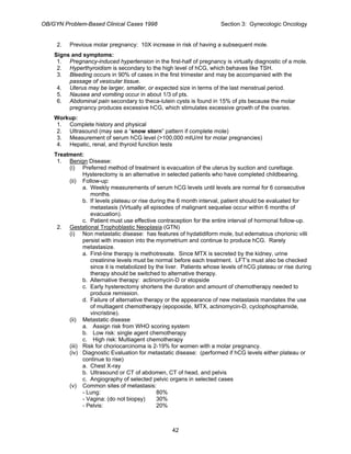 OB/GYN Problem-Based Clinical Cases 1998 Section 3: Gynecologic Oncology
2. Previous molar pregnancy: 10X increase in risk of having a subsequent mole.
Signs and symptoms:
1. Pregnancy-induced hypertension in the first-half of pregnancy is virtually diagnostic of a mole.
2. Hyperthyroidism is secondary to the high level of hCG, which behaves like TSH.
3. Bleeding occurs in 90% of cases in the first trimester and may be accompanied with the
passage of vesicular tissue.
4. Uterus may be larger, smaller, or expected size in terms of the last menstrual period.
5. Nausea and vomiting occur in about 1/3 of pts.
6. Abdominal pain secondary to theca-lutein cysts is found in 15% of pts because the molar
pregnancy produces excessive hCG, which stimulates excessive growth of the ovaries.
Workup:
1. Complete history and physical
2. Ultrasound (may see a “snow storn” pattern if complete mole)
3. Measurement of serum hCG level (>100,000 mIU/ml for molar pregnancies)
4. Hepatic, renal, and thyroid function tests
Treatment:
1. Benign Disease:
(i) Preferred method of treatment is evacuation of the uterus by suction and curettage.
Hysterectomy is an alternative in selected patients who have completed childbearing.
(ii) Follow-up:
a. Weekly measurements of serum hCG levels until levels are normal for 6 consecutive
months.
b. If levels plateau or rise during the 6 month interval, patient should be evaluated for
metastasis (Virtually all episodes of malignant sequelae occur within 6 months of
evacuation).
c. Patient must use effective contraception for the entire interval of hormonal follow-up.
2. Gestational Trophoblastic Neoplasia (GTN)
(i) Non metastatic disease: has features of hydatidiform mole, but edematous chorionic villi
persist with invasion into the myometrium and continue to produce hCG. Rarely
metastasize.
a. First-line therapy is methotrexate. Since MTX is secreted by the kidney, urine
creatinine levels must be normal before each treatment. LFT’s must also be checked
since it is metabolized by the liver. Patients whose levels of hCG plateau or rise during
therapy should be switched to alternative therapy.
b. Alternative therapy: actinomycin-D or etopside
c. Early hysterectomy shortens the duration and amount of chemotherapy needed to
produce remission.
d. Failure of alternative therapy or the appearance of new metastasis mandates the use
of multiagent chemotherapy (epoposide, MTX, actinomycin-D, cyclophosphamide,
vincristine).
(ii) Metastatic disease
a. Assign risk from WHO scoring system
b. Low risk: single agent chemotherapy
c. High risk: Multiagent chemotherapy
(iii) Risk for choriocarcinoma is 2-19% for women with a molar pregnancy.
(iv) Diagnostic Evaluation for metastatic disease: (performed if hCG levels either plateau or
continue to rise)
a. Chest X-ray
b. Ultrasound or CT of abdomen, CT of head, and pelvis
c. Angiography of selected pelvic organs in selected cases
(v) Common sites of metastasis:
- Lung: 80%
- Vagina: (do not biopsy) 30%
- Pelvis: 20%
42
 