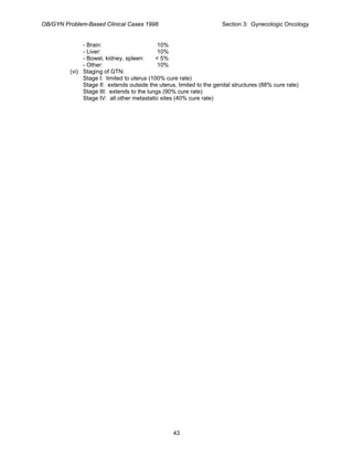 OB/GYN Problem-Based Clinical Cases 1998 Section 3: Gynecologic Oncology
- Brain: 10%
- Liver: 10%
- Bowel, kidney, spleen: < 5%
- Other: 10%
(vi) Staging of GTN:
Stage I: limited to uterus (100% cure rate)
Stage II: extends outside the uterus, limited to the genital structures (88% cure rate)
Stage III: extends to the lungs (90% cure rate)
Stage IV: all other metastatic sites (40% cure rate)
43
 