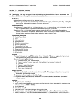 OB/GYN Problem-Based Clinical Cases 1998 Section 4: Infectious Disease
Section IV: Infectious Disease
40. Salpingitis: E.R. calls you to see 21 year-old Michelle, G0 P0 complaining of severe pelvic pain. She
has a 103 °F fever with exquisite tenderness to cervical motion.
Definition:
- Salpingitis is an inflammation of the fallopian tubes.
- PID makes up a spectrum of inflammatory disorders of the upper genital tract, including salpingitis,
endometritis, tubo-ovarian abscess and pelvic peritonitis.
Pathophysiology:
- Sexual activity is responsible for moving organisms from the lower genital tract to the upper genital
tract. Current evidence supports a multibacterial etiology of Acute PID.
- Organisms often involved are Neisseria gonorrhoeae, Chlamydia trachomatis, Mycoplasma
hominis, Ureaplasma urealyticum, Actinomyces israelii (especially if an IUD has been present
several years), anaerobic bacteria and facultative gram-negative rods.
Differential Diagnosis:
1. Acute Appendicitis
2. UTI
3. Adnexal torsion
4. Endometriosis
5. Bleeding corpus luteum
6. Ectopic pregnancy
7. Ruptured ovarian cyst
8. Inflammatory bowel disease
9. Degenerating fibroids
10. Spontaneous abortion
11. Diverticulitis
History:
- The usual history as for any STD is useful. Know that acute PID can be aggravated by menses,
sexual intercourse, strenuous physical activity and even a pelvic exam.
- Common Presenting Complaints:
1) Lower quadrant pain, often bilateral
2) Recent onset of menses (esp. with chlamydial and gonococcal infections)
3) Dysuria
4) Purulent vaginal discharge
5) Nausea and/or vomiting
6) Fever and shaking chills
Physical Exam:
- Patient is usually febrile and tachycardic with normal BP. There is generalized lower abdominal
tenderness w/o palpable masses.
- On spec exam, there may be purulent discharge.
- On bimanual exam, cervical motion tenderness and bilateral adnexal tenderness are present
without masses.
Workup:
1) Pregnancy test - r/o ectopic
2) CBC - neutrophil leukocytosis indicates acute infection (not totally reliable since less than 50%
of cases will have WBC > 10,000)
3) ESR - elevated
4) Urinalysis - r/o UTI
5) Cervical culture - esp. for Chlamydia and Gonorrhoeae
6) Culdocentesis - secondary test; if purulent fluid obtained, culture will assist in choice of abx.
7) Pelvic Ultrasound - may help define adnexal masses or IUD intrauterine or ectopic pregnancy.
44
 