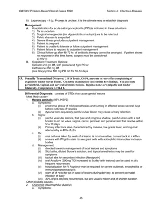 OB/GYN Problem-Based Clinical Cases 1998 Section 4: Infectious Disease
8) Laparoscopy - if dz. Process is unclear, it is the ultimate way to establish diagnosis
Management:
A. Hospitalization for acute salpingo-oophoritis (PID) is indicated in these situations:
1) Dx is uncertain
2) Surgical emergencies (i.e. Appendicitis or ectopic) are to be ruled out
3) Pelvic abscess is suspected
4) Severe illness precludes outpatient management
5) Patient is pregnant
6) Patient is unable to tolerate or follow outpatient management
7) Patient failure to respond to outpatient management
8) Clinical follow-up after 48-72 hr. of antibiotic therapy cannot be arranged. If patient shows
no response in this time frame, surgery must be considered.
a) HIV ⊕
B. Outpatient Treatment Options:
Cefoxitin 2.0 gm IM, with probenecid 1gm PO or
Ceftriaxone 250 mg IM
plus Doxycycline 100 mg PO bid for 10-14 days
43. Sexually Transmitted Diseases: 21YO Trudy, G0 P0, presents to your office complaining of
exquisitely tender vulvar lesions. On pelvic examination you confirm her findings. You also note
periurethral, vaginal, and cervical ulcerative lesions. Inguinal nodes are palpable and tender
bilaterally. Temperature is 101.2 F.
Differential Diagnosis: consists of STDs that cause genital lesions
Most likely cause--
1. Herpes genitalis (85% HSV2)
a. Symptoms:
(i) prodromal phase of mild paresthesias and burning in affected areas several days
before outbreak of vesicles
(ii) dysuria from exquisitely painful vulvar lesion may cause urinary retention
b. Signs:
(i) painful vesicular lesions, that lyse and progress shallow, painful ulcers with a red
border found on vulva, vagina, cervix, perineal, and perianal skin that resolve within
5 to 10 days.
(ii) Primary infections also characterized by malaise, low grade fever, and inguinal
adenopathy in 40% of pt’s
c. Dx:
(i) viral cultures taken by swab of a lesion, is most sensitive, comes back in < 48hrs
(ii) smears with Wright’s stain to see giant cells with acidophilic intranuclear inclusion
bodies
d. Management:
(i) directed towards management of local lesions and symptoms
(ii) Sitz baths, diluted Burow’s solution, and topical anesthetics may be used for
symptoms
(iii) topical abx for secondary infection (Neosporin)
(iv) oral Acyclovir (200mg TID increased to 5x/day with lesions) can be used in pt’s
frequent recurrences
(v) hospitalization for IV Acyclovir mar be required for severe outbreak, encephalitis or
immunocompromised pt’s
(vi) warn pt of need for c/s in case of lesions during delivery, to prevent perinatal
infection of baby
(vii) 30% of pt’s develop recurrences, but are usually milder and of shorter duration
Other possible causes--
2. Chancroid (Haemophilus ducreyi)
a. Symptoms:
45
 