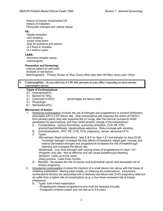 OB/GYN Problem-Based Clinical Cases 1998 Section 1: General Gynecology
History of ovarian /endometrial CA
History of irradiation
Fibrocystic changes with cellular atypia
PE:
-Nipple retraction
-skin dimpling
-lymph node exam
-look for erythema and edema
-is it fixed or movable
-is it solid or cystic
LABS:
-Hormone receptor assay
-mammogram
Prevention and Screening:
Instruct patient on self exam
Analysis of risk factors
Mammography : Primary Screen at 35yo; Every other year btwn 40-50yo; every year >50yo
5. Contraception: 16-year-old Lisa, G1 P0 Ab1, presents at your office requesting an intra-uterine
contraceptive device.
Types of Contraceptives:
2.) Intrauterine(5%)
3.) Barrier(10-15%)
4.) Chemical(15-20%) percentages are failure rates
5.) Physiologic
6.) Sterilization(4%)
Mechanism of Action:
1. Hormonal contraception involves the use of estrogen and progesterone to prevent fertilization;
associated with a 2-3% failure rate. Oral contraceptive pills suppress the action of FSH/LH
from pituitary gland, they also suppress the LH surge, alter the cervical mucosa to inhibit
penetration by spermatozoa, and they inhibit atrophic change in the endometrium.
A. Complications: venous thrombosis, pulmonary embolism, CVA, MI, HTN,
amenorrheacholilithiasis, hepatocellular adenoma. Risks increase with smoking.
B. Contraindications: DVT, PE, CVD, CVA, pregnancy, cancer, abnormal LFTs
C. Types:
-Monophasic (fixed combination): take E & P on days 1-21 and placebo on days 22-28.
Increased estrogen increases the side effects of headache, weight gain, nausea, and
edema Decreased estrogen and progesterone increases the risk of breakthrough
bleeding and increases the failure rate.
-Multiphasic: Low dose estrogen with varying doses of progesterone on days 1-21.
-Progestin only pills: Not as effective and can cause breakthrough bleeding.
-Norplant: Lasts up to five years.
-Depo-provera: Lasts three months.
D. Benefits: Decreases the risk of ovarian and endometrial cancer and decreased risk of
ectopic pregnancy.
2. Intrauterine contraception involves the insertion of a small device into uterus with the hopes of
inhibiting implantation, altering tubal motility, or inflaming the endometrium. Intrauterine
contraceptive devices are associated with a relatively low failure rate (2-4% pregnancy rate) but
do suffer from a higher rate of complications (e.g., a four times increased risk of ectopic
pregnancy).
A. Types: both inhibit implantation
- Progestaserts release progesterone and must be replaced annually.
- Paraguard contains copper and can last up to 4-6 years
2
 