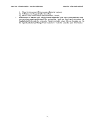 OB/GYN Problem-Based Clinical Cases 1998 Section 4: Infectious Disease
(i) Flagyl for concomitant Trichomonas or Bacterial vaginosis
(ii) Ceftriaxone/or Doxycycline for Gonorrhea
(iii) Miconazole/Clotrimazole/or Butoconazole for Candida.
2. As with any STD, explain to pts the importance of safer sex, how their current practices have
put them at increased risk for other STDs such as HIV, HepB, and HepC, (and recommend that
they be tested for these); also emphasize the communicable nature of these diseases, and that
it is imperative that any of their partners must also be treated to break the cycle of reinfection
47
 