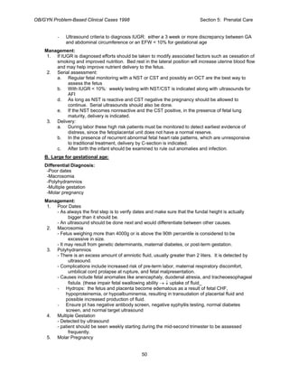 OB/GYN Problem-Based Clinical Cases 1998 Section 5: Prenatal Care
- Ultrasound criteria to diagnosis IUGR: either a 3 week or more discrepancy between GA
and abdominal circumference or an EFW < 10% for gestational age
Management:
1. If IUGR is diagnosed efforts should be taken to modify associated factors such as cessation of
smoking and improved nutrition. Bed rest in the lateral position will increase uterine blood flow
and may help improve nutrient delivery to the fetus.
2. Serial assessment:
a. Regular fetal monitoring with a NST or CST and possibly an OCT are the best way to
assess the fetus
b. With IUGR < 10%: weekly testing with NST/CST is indicated along with ultrasounds for
AFI
d. As long as NST is reactive and CST negative the pregnancy should be allowed to
continue. Serial ultrasounds should also be done.
e. If the NST becomes nonreactive and the CST positive, in the presence of fetal lung
maturity, delivery is indicated.
3. Delivery:
a. During labor these high risk patients must be monitored to detect earliest evidence of
distress, since the fetoplacental unit does not have a normal reserve.
b. In the presence of recurrent abnormal fetal heart rate patterns, which are unresponsive
to traditional treatment, delivery by C-section is indicated.
c. After birth the infant should be examined to rule out anomalies and infection.
B. Large for gestational age:
Differential Diagnosis:
-Poor dates
-Macrosomia
-Polyhydramnios
-Multiple gestation
-Molar pregnancy
Management:
1. Poor Dates
- As always the first step is to verify dates and make sure that the fundal height is actually
bigger than it should be.
- An ultrasound should be done next and would differentiate between other causes.
2. Macrosomia
- Fetus weighing more than 4000g or is above the 90th percentile is considered to be
excessive in size.
- It may result from genetic determinants, maternal diabetes, or post-term gestation.
3. Polyhydramnios
- There is an excess amount of amniotic fluid, usually greater than 2 liters. It is detected by
ultrasound.
- Complications include increased risk of pre-term labor, maternal respiratory discomfort,
umbilical cord prolapse at rupture, and fetal malpresentation.
- Causes include fetal anomalies like anencephaly, duodenal atresia, and tracheoesophageal
fistula. (these impair fetal swallowing ability → ↓ uptake of fluid_
- Hydrops: the fetus and placenta become edematous as a result of fetal CHF,
hypoproteinemia, or hypoalbuminemia, resulting in transudation of placental fluid and
possible increased production of fluid.
- Ensure pt has negative antibody screen, negative syphyllis testing, normal diabetes
screen, and normal target ultrasound
4. Multiple Gestation
- Detected by ultrasound
- patient should be seen weekly starting during the mid-second trimester to be assessed
frequently.
5. Molar Pregnancy
50
 