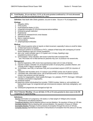 OB/GYN Problem-Based Clinical Cases 1998 Section 5: Prenatal Care
11. Fetal Demise: 28 year-old Mary, G2 P1, at 30 weeks gestation (confirmed by a 15 week ultrasound)
comes to L & D due to no fetal movements for 2 days.
Definition: fetal death after 20wks gestation, but prior to labor. Occurs in 1% of pregnancies.
Etiology:
1. idiopathic (50%)
2. HTN (5-20%)
3. erythroblastosis fetalis (3-15%)
4. congenital anomalies (5-10%)/chromosomal abnormalitities
5. Intrauterine growth restriction
6. Postmaturity
7. DM/Vascular disease/chronic renal disease
8. Substance abuse
9. fetal or maternal infection
10. cord accidents
11. antiphospholipid antibodies
Workup:
i) high clinical suspicion when pt reports no fetal movement, especially if uterus is small for dates
ii) no fetal heart tones by Doppler
iii) ultrasound confirms no movement or FHT’s, collapse of fetal body with overlapping of cranial
bones (Spalding’s sign) b/c of brain liquefaction
iv) abd x-ray: rarely indicated, gas in CV system w/in 3-4 days, Spalding’s sign,
angulation/curvature of spine
v) amniocentesis: rarely indicated, dark brown turbid fluid with increased CPK
*pos. HCG does not r/o fetal demise b/c placenta may cont. to produce it for several wks.
Management:
i) watchful expectancy- 80% of pt’s have spontaneous labor w/in 2-3 wks of demise
ii) induction of labor- indicated b/c of emotional burden of carrying fetus, possible infection, and
10%risk of DIC if fetus is carried for >5wks.
iii) 12-24/25wks- use PGE2 or half-dose PGE2 and concentrated oxytocin (COP) for induction of
labor
iv) >24/25wks with favorable cervix- IV oxytocin (use of PGE2 carries risk of uterine rupture).
v) >24/25wks with unfavorable cervix- use of laminaria tents in cervical canal before oxytocin
infusion may enhance cervical ripening.
vi) monitor for coagulopathy- check weekly fibrinogen, hct, platelets, PT/PTT; fibrinogen <300mg/dl
indicates consumptive coagulopathy.
vii) emotional support
viii) determine cause individualized but consider -TORCH studies; listeria cx; anti-cardiolipin ab
fasting blood sugar; for congenital abnl get chromosomal analysis, total body radiography, and
autopsy
ix) subsequent pregnancies are managed as high risk
13. First Trimester Bleeding: 22 year old Sally, G1 P0, at 10 weeks gestation by dates comes to the ER
complaining of vaginal bleeding.
Definitions:
Abortion termination of a pregnancy <20 weeks or a fetal weight of <500gms (this includes
spontaneous and elective abortion)
Threatened Abortion Uterine bleeding without cervical dilatation. No expulsion of tissue at <20 wks
Inevitable Abortion Uterine bleeding with cervical dilatation. No expulsion of tissue at <20wks
Incomplete Abortion Passage of some products of conception through the cervix at <20 wks
Complete Abortion Spontaneous expulsion of all products of conception from the uterus at <20 wks
52
 