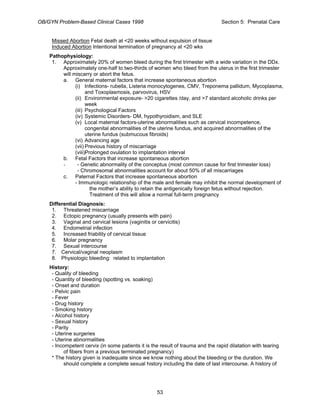 OB/GYN Problem-Based Clinical Cases 1998 Section 5: Prenatal Care
Missed Abortion Fetal death at <20 weeks without expulsion of tissue
Induced Abortion Intentional termination of pregnancy at <20 wks
Pathophysiology:
1. Approximately 20% of women bleed during the first trimester with a wide variation in the DDx.
Approximately one-half to two-thirds of women who bleed from the uterus in the first trimester
will miscarry or abort the fetus.
a. General maternal factors that increase spontaneous abortion
(i) Infections- rubella, Listeria monocytogenes, CMV, Treponema pallidum, Mycoplasma,
and Toxoplasmosis, parvovirus, HSV
(ii) Environmental exposure- >20 cigarettes /day, and >7 standard alcoholic drinks per
week
(iii) Psychological Factors
(iv) Systemic Disorders- DM, hypothyroidism, and SLE
(v) Local maternal factors-uterine abnormalities such as cervical incompetence,
congenital abnormalities of the uterine fundus, and acquired abnormalities of the
uterine fundus (submucous fibroids)
(vi) Advancing age
(vii) Previous history of miscarriage
(viii)Prolonged ovulation to implantation interval
b. Fetal Factors that increase spontaneous abortion
- - Genetic abnormality of the conceptus (most common cause for first trimester loss)
- Chromosomal abnormalities account for about 50% of all miscarriages
c. Paternal Factors that increase spontaneous abortion
- Immunologic relationship of the male and female may inhibit the normal development of
the mother’s ability to retain the antigenically foreign fetus without rejection.
Treatment of this will allow a normal full-term pregnancy
Differential Diagnosis:
1. Threatened miscarriage
2. Ectopic pregnancy (usually presents with pain)
3. Vaginal and cervical lesions (vaginitis or cervicitis)
4. Endometrial infection
5. Increased friability of cervical tissue
6. Molar pregnancy
7. Sexual intercourse
7. Cervical/vaginal neoplasm
8. Physiologic bleeding: related to implantation
History:
- Quality of bleeding
- Quantity of bleeding (spotting vs. soaking)
- Onset and duration
- Pelvic pain
- Fever
- Drug history
- Smoking history
- Alcohol history
- Sexual history
- Parity
- Uterine surgeries
- Uterine abnormalities
- Incompetent cervix (in some patients it is the result of trauma and the rapid dilatation with tearing
of fibers from a previous terminated pregnancy)
* The history given is inadequate since we know nothing about the bleeding or the duration. We
should complete a complete sexual history including the date of last intercourse. A history of
53
 