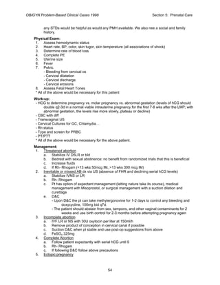 OB/GYN Problem-Based Clinical Cases 1998 Section 5: Prenatal Care
any STDs would be helpful as would any PMH available. We also nee a social and family
history.
Physical Exam:
1. Assess hemodynamic status
2. Heart rate, BP, color, skin tugor, skin temperature (all associations of shock)
3. Determine rate of blood loss
4. Complete PE
5. Uterine size
6. Fever
7. Pelvic
- Bleeding from cervical os
- Cervical dilatation
- Cervical discharge
- Cervical erosions
8. Assess Fetal Heart Tones
* All of the above would be necessary for this patient
Work-up:
- HCG to determine pregnancy vs. molar pregnancy vs. abnormal gestation (levels of hCG should
double q2-3d in a normal viable intrauterine pregnancy for the first 7-8 wks after the LMP; with
abnormal gestation, the levels rise more slowly, plateau or decline)
- CBC with diff
- Transvaginal US
- Cervical Cultures for GC, Chlamydia…
- Rh status
- Type and screen for PRBC
- PT/PTT
* All of the above would be necessary for the above patient.
Management:
1. Threatened abortion
a. Stabilize IV D5LR or bld
b. Bedrest with sexual abstinence: no benefit from randomized trials that this is beneficial
c. Increase fluids
d. If Rh- Rhogam (<13 wks 50mcg IM, >13 wks 300 mcg IM)
2. Inevitable or missed AB dx via US (absence of FHR and declining serial hCG levels)
a. Stabilize IVNS or LR
b. Rh- Rhogam
c. Pt has option of expectant management (letting nature take its course), medical
management with Misoprostol, or surgical management with a suction dilation and
curettage
e. D&C
- Upon D&C the pt can take methylergonovine for 1-2 days to control any bleeding and
doxycycline, 100mg bid q7d.
- The patient should abstain from sex, tampons, and other vaginal contaminants for 2
weeks and use birth control for 2-3 months before attempting pregnancy again
3. Incomplete abortion
a. IVF LR or NS with 30U oxytocin per liter at 150ml/h
b. Remove product of conception in cervical canal if possible
c. Suction D&C when pt stable and use post-op suggestions from above
d. FeSO4 325mg
4. Complete Abortion
a. Follow patient expectantly with serial hCG until 0
b. Rh- Rhogam
c. If following D&C follow above precautions
5. Ectopic pregnancy
54
 