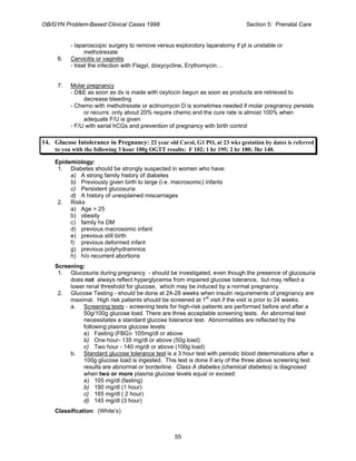 OB/GYN Problem-Based Clinical Cases 1998 Section 5: Prenatal Care
- laparoscopic surgery to remove versus explorotory laparatomy if pt is unstable or
methotrexate
6. Cervicitis or vaginitis
- treat the infection with Flagyl, doxycycline, Erythomycin…
7. Molar pregnancy
- D&E as soon as dx is made with oxytocin begun as soon as products are retrieved to
decrease bleeding
- Chemo with methotrexate or actinomycin D is sometimes needed if molar pregnancy persists
or recurrs: only about 20% require chemo and the cure rate is almost 100% when
adequate F/U is given
- F/U with serial hCGs and prevention of pregnancy with birth control
14. Glucose Intolerance in Pregnancy: 22 year old Carol, G1 PO, at 23 wks gestation by dates is referred
to you with the following 3 hour 100g OGTT results: F 102; 1 hr 195; 2 hr 180; 3hr 140.
Epidemiology:
1. Diabetes should be strongly suspected in women who have:
a) A strong family history of diabetes
b) Previously given birth to large (i.e. macrosomic) infants
c) Persistent glucosuria
d) A history of unexplained miscarriages
2. Risks
a) Age > 25
b) obesity
c) family hx DM
d) previous macrosomic infant
e) previous still birth
f) previous deformed infant
g) previous polyhydramnios
h) h/o recurrent abortions
Screening:
1. Glucosuria during pregnancy - should be investigated, even though the presence of glucosuria
does not always reflect hyperglycemia from impaired glucose tolerance, but may reflect a
lower renal threshold for glucose, which may be induced by a normal pregnancy.
2. Glucose Testing - should be done at 24-28 weeks when insulin requirements of pregnancy are
maximal. High risk patients should be screened at 1st
visit if the visit is prior to 24 weeks.
a. Screening tests - screening tests for high-risk patients are performed before and after a
50g/100g glucose load. There are three acceptable screening tests. An abnormal test
necessitates a standard glucose tolerance test. Abnormalities are reflected by the
following plasma glucose levels:
a) Fasting (FBG)- 105mg/dl or above
b) One hour- 135 mg/dl or above (50g load)
c) Two hour - 140 mg/dl or above (100g load)
b. Standard glucose tolerance test is a 3 hour test with periodic blood determinations after a
100g glucose load is ingested. This test is done if any of the three above screening test
results are abnormal or borderline. Class A diabetes (chemical diabetes) is diagnosed
when two or more plasma glucose levels equal or exceed:
a) 105 mg/dl (fasting)
b) 190 mg/dl (1 hour)
c) 165 mg/dl ( 2 hour)
d) 145 mg/dl (3 hour)
Classification: (White’s)
55
 