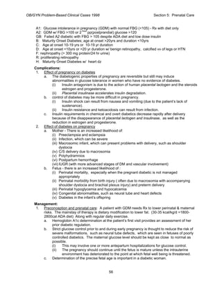 OB/GYN Problem-Based Clinical Cases 1998 Section 5: Prenatal Care
A1: Glucose intolerance in pregnancy (GDM) with normal FBG (<105) - Rx with diet only
A2: GDM w/ FBG >105 or 2 hour
pp(postprandial) glucose >120
GB: Failed A2 diabetic with FBG > 105 despite ADA diet and low dose insulin
B: Maturity Onset Diabetes; age at onset >20yrs and duration <10yrs
C: Age at onset 10-19 yrs or 10-19 yr duration
D: Age at onset <10yrs or >20 yr duration w/ benign retinopathy, calcified vv of legs or HTN
F: nephropathy (> 300 mg protein/24 hr urine)
R: proliferating retinopathy
H: Maturity Onset Diabetes w/ heart dz
Complications:
1. Effect of pregnancy on diabetes
a. The diabetogenic properties of pregnancy are reversible but still may induce
abnormalities in glucose tolerance in women who have no evidence of diabetes.
(i) Insulin antagonism is due to the action of human placental lactogen and the steroids
estrogen and progesterone.
(ii) Placental insulinase accelerates insulin degradation.
b. control of diabetes may be more difficult in pregnancy.
(i) Insulin shock can result from nausea and vomiting (due to the patient’s lack of
sustenance).
(ii) Insulin resistance and ketoacidosis can result from infection.
c. Insulin requirements in chemical and overt diabetics decrease rapidly after delivery
because of the disappearance of placental lactogen and insulinase, as well as the
reduction in estrogen and progesterone.
2. Effect of diabetes on pregnancy
a. Mother - There is an increased likelihood of:
(i) Preeclampsia and eclampsia
(ii) Infection, which can be severe
(iii) Macrosomic infant, which can present problems with delivery, such as shoulder
dystocia
(iv) C/S delivery due to macrosomia
(v) Polyhydramnios
(vi) Postpartum hemorrhage
(vii) IUGR (with more advanced stages of DM and vascular involvement)
b. Fetus - there is an increased likelihood of :
(i) Perinatal mortality, especially when the pregnant diabetic is not managed
appropriately
(ii) Perinatal morbidity from birth injury ( often due to macrosomia with accompanying
shoulder dystocia and brachial plexus injury) and preterm delivery
(iii) Perinatal hypoglycemia and hypocalcemia
(iv) Congenital abnormalities, such as neural tube and heart defects
(v) Diabetes in the infant’s offspring
Management:
1. Preconception and prenatal care: A patient with GDM needs Rx to lower perinatal & maternal
risks. The mainstay of therapy is dietary modification to lower fat. (30-35 kcal/kg/d =1800-
2800cal ADA diet) Along with regular daily exercise.
a. Hemoglobin A1c determination at the patient’s first visit provides an assessment of her
prior diabetic regulation.
b. Strict glucose control prior to and during early pregnancy is thought to reduce the risk of
severe malformations, such as neural tube defects, which are seen in fetuses of poorly
controlled diabetics. The maternal glucose level should be kept as close to normal as
possible.
(i) This may involve one or more antepartum hospitalizations for glucose control.
(ii) The pregnancy should continue until the fetus is mature unless the intrauterine
environment has deteriorated to the point at which fetal well being is threatened.
c. Determination of the precise fetal age is important in a diabetic woman.
56
 
