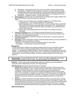 OB/GYN Problem-Based Clinical Cases 1998 Section 1: General Gynecology
B. Side effects: increased blood loss and duration of menses, increased dysmenorrhea
C. Complications: Expulsion of IUD, pregnancy, perforation of uterine wall when inserted,
increased risk of tubo-ovarian abscess( esp. among younger nulliparous females with >1
sex partner). PID is not as common with the newer IUDs but still a significant risk factor.
D. Indicated for: multiparous women >35 years who smoke.
3. Barrier methods involve the use of an artificial device to inserted into the vagina or fitted to the
penis with the intent to retain the products of intercourse.
Types:
- Condoms have a 2% failure rate in consistent couples and a 10% failure rate in
occasional users. They are best indicated for STD prevention.
- Vaginal diaphragms have a 15-20% failure rate , but when combined with a spermicidal
jelly and left in for 6-8 hours post-coitus failure rate declines to 2%. Diaphragms are
associated with side effects of bladder irritation and cystitis, also colonization with S.
aureus if left in too long.
- Cervical caps must be properly fitted and can be left in for a longer time than the
diaphragm.
4. Chemical contraception has a 15- 20% failure rate and involves the use of sponges and
spermicides. Spermicides contain surfactants to disrupt cervical membranes; placed in the
vagina up to 30 minutes before intercourse.
5. Physiologic contraception involves the avoidance of intercourse from onset of menses to 2-
days post ovulation.
6. Sterilization involves manipulation of parts of male and female anatomy such that conception is
prevented by failure and gametes to combine.
- Vasectomy: <1% failure and can be successfully reversed in some cases.
- Tubal ligation: <1% failure rate. Increase risk of ectopic.
Management:
Concerns about pelvic infections and subsequent fertility often limit the use of IUCDs to women
who are at low risk for sexually transmitted disease and to those less likely to desire further
children, i.e., monogamous multigravid patients. Since this patient is a young female with no living
children, an IUCD is probably not a good choice for her. She should be counseled about other birth
control options, such as hormonal methods, as well as possible consequences of risky sexual
behavior.
7. Dysmenorrhea: 28 year-old Martha, G2 P1 Ab 1, comes to your office complaining of severe pain
with her menstrual periods for past 7 months. She had not had pain such as this previous.
Definition: painful cyclic period characterized by abdominal cramping occurring just before or
during the menses. Affects 50% of women, 10% require bedrest.
Pathophysiology: Dysmenorrhea can be primary or secondary
1. Primary usually appears within 6-12 months of menarche ( duration is 48-72 hours) and is
thought to be physiologic in origin. Females with this condition have increased uterine activity
manifest by increase resting tone, increase contractility, and increased frequency of
contractions. It is thought to be caused by increased prostaglandin release during ovulatory
cycles. The prostaglandin is released as a consequence of endometrial lysis and females with
dysmenorrhea have increased PG2α and PGE2. Young teens, who tend to be anovulatory for
the first few years after menarche, may eventually develop dysmenorrhea as they start to
ovulate.
2. Secondary is painful menstruation that starts well after ovulatory cycles have begun, typically
after the age of 20 sometimes as late as 30s or 40s and the pain is not limited to menses. The
underlying pathologic mechanism is not well understood, but may involve PGs. Several disease
processes cause secondary dysmenorrhea with endometriosis the most common. Usually
associated with secondary dysmenorrhea are dyspareunia, infertility, and abnormal bleeding.
Differential Diagnosis:
3
 